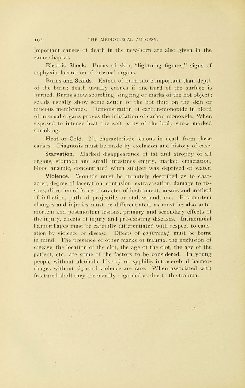 important causes of death in the new-born are also given in the same chapter. Electric Shock. Burns of skin, lightning figures, signs of asphyxia, laceration of internal organs. Burns and Scalds. Extent of burn more important than depth of the burn ; death usually ensues if one-third of the surface is burned. I turns show scorching, singeing or marks of the hot object; scalds usually show some action of the hot fluid on the skin or mucous membranes. Demonstration of carbon-monoxide in blood of internal organs proves the inhalation of carbon monoxide. When exposed to intense heat the soft parts of the body show marked shrinking. Heat or Cold. No characteristic lesions in death from these causes. Diagnosis must be made by exclusion and history of case. Starvation. Marked disappearance of fat and atrophy of all organs, stomach and small intestines empty, marked emaciation, blood arisemic, concentrated when subject was deprived of water. Violence. Wounds must be minutely described as to char- acter, degree of laceration, contusion, extravasation, damage to tis- sues, direction of force, character of instrument, means and method of infliction, path of projectile or stab-wound, etc. Postmortem changes and injuries must be differentiated, as must be also ante- mortem and postmortem lesions, primary and secondary effects of the injury, effects of injury and pre-existing diseases. Intracranial haemorrhages must be carefully differentiated with respect to caus- ation by violence or disease. Effects of contrecoup must be borne in mind. The presence of other marks of trauma, the exclusion of disease, the location of the clot, the age of the clot, the age of the patient, etc., are some of the factors to be considered. In young people without alcoholic history or syphilis intracerebral haemor- rhages without signs of violence are rare. When associated with fractured skull they are usually regarded as due to the trauma.