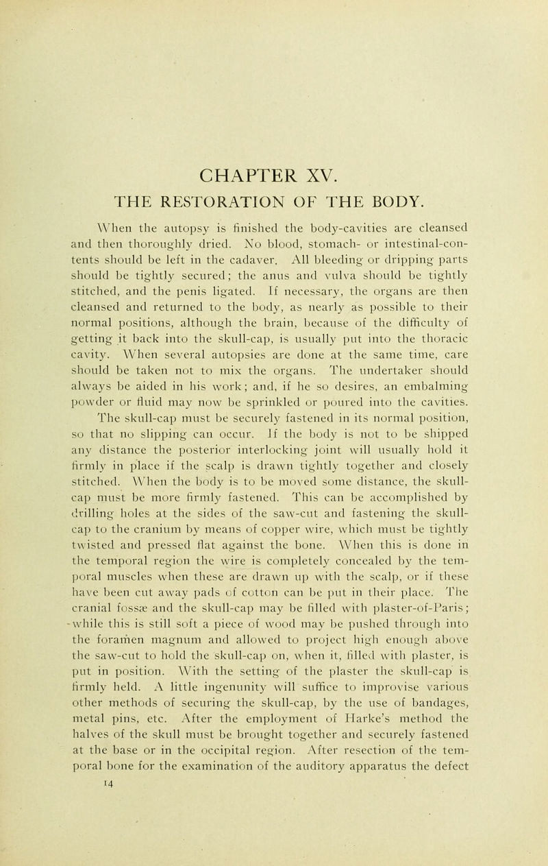 THE RESTORATION OF THE BODY. When the autopsy is finished the bocly-cavities are cleansed and then thoroughly dried. No blood, stomach- or intestinal-con- tents should be left in the cadaver. All bleeding- or dripping parts should be tightly secured; the anus and vulva should be tightly stitched, and the penis ligated. If necessary, the organs are then cleansed and returned to the body, as nearly as possible to their normal positions, although the brain, because of the difficulty of getting it back into the skull-cap, is usually put into the thoracic cavity. When several autopsies are done at the same time, care should be taken not to mix the organs. The undertaker should always be aided in his work; and, if he so desires, an embalming- powder or fluid may now be sprinkled or poured into the cavities. The skull-cap must be securely fastened in its normal position, so that no slipping can occur. Jf the body is not to be shipped any distance the posterior interlocking- joint will usually hold it firmly in place if the scalp is drawn tightly together and closely stitched. When the body is to be moved some distance, the skull- cap must be more firmly fastened. This can be accomplished by drilling holes at the sides of the saw-cut and fastening the skull- cap to the cranium by means of copper wire, which must be tightly twisted and pressed flat against the bone. When this is done in the temporal region the wire is completely concealed by the tem- poral muscles when these are drawn up with the scalp, or if these have been cut away pads of cotton can be put in their place. The cranial fossae and the skull-cap may be filled with plaster-of-1'aris; -while this is still soft a piece of wood may be pushed through into the foramen magnum and allowed to project high enough above the saw-cut to hold the skull-cap on, when it, rilled with plaster, is put in position. With the setting of the plaster the skull-cap is firmly held. A little ingenunity will suffice to improvise various other methods of securing the skull-cap, by the use of bandages, metal pins, etc. After the employment of Harke's method the halves of the skull must be brought together and securely fastened at the base or in the occipital region. After resection of the tem- poral bone for the examination of the auditory apparatus the defect H