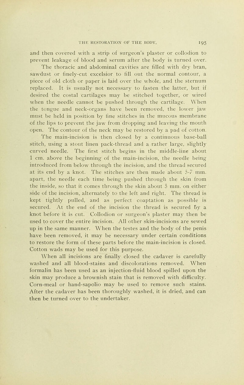 and then covered with a strip of surgeon's plaster or collodion to prevent leakage of blood and serum after the body is turned over. The thoracic and abdominal cavities are filled with dry bran, sawdust or finely-cut excelsior to fill out the normal contour, a piece of old cloth or paper is laid over the whole, and the sternum replaced. It is usually not necessary to fasten the latter, but if desired the costal cartilages may be stitched together, or wired when the needle cannot be pushed through the cartilage. When the tongue and neck-organs have been removed, the lower jaw must be held in position by fine stitches in the mucous membrane of the lips to prevent the jaw from dropping and leaving the mouth open. The contour of the neck may be restored by a pad of cotton. The main-incision is then closed by a continuous base-ball stitch, using a stout linen pack-thread and a rather large, slightly curved needle. The first stitch begins in the middle-line about 1 cm. above the beginning of the main-incision, the needle being introduced from below through the incision, and the thread secured at its end by a knot. The stitches are then made about 5-7 mm. apart, the needle each time being pushed through the skin from the inside, so that it comes through the skin about 5 mm. on either side of the incision, alternately to the left and right. The thread is kept tightly pulled, and as perfect coaptation as possible is secured. At the end of the incision the thread is secured by a knot before it is cut. Collodion or surgeon's plaster may then be used to cover the entire incision. All other skin-incisions are sewed up in the same manner. When the testes and the body of the penis have been removed, it may be necessary under certain conditions to restore the form of these parts before the main-incision is closed. Cotton wads may be used for this purpose. When all incisions are finally closed the cadaver is carefully washed and all blood-stains and discolorations removed. When formalin has been used as an injection-fluid blood spilled upon the skin may produce a brownish stain that is removed with difficulty. Corn-meal or hand-sapolio may be used to remove such stains. After the cadaver has been thoroughly washed, it is dried, and can then be turned over to the undertaker.
