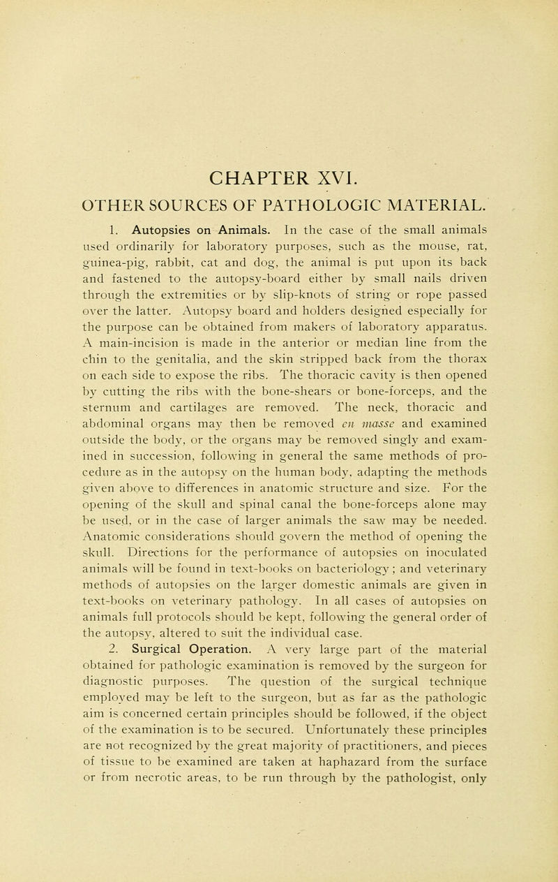 OTHER SOURCES OF PATHOLOGIC MATERIAL. 1. Autopsies on Animals. In the case of the small animals used ordinarily for laboratory purposes, such as the mouse, rat, guinea-pig, rabbit, cat and dog, the animal is put upon its back and fastened to the autopsy-board either by small nails driven through the extremities or by slip-knots of string or rope passed over the latter. Autopsy board and holders designed especially for the purpose can be obtained from makers of laboratory apparatus. A main-incision is made in the anterior or median line from the chin to the genitalia, and the skin stripped back from the thorax on each side to expose the ribs. The thoracic cavity is then opened by cutting the ribs with the bone-shears or bone-forceps, and the sternum and cartilages are removed. The neck, thoracic and abdominal organs may then be removed en masse and examined outside the body, or the organs may be removed singly and exam- ined in succession, following in general the same methods of pro- cedure as in the autopsy on the human body, adapting the methods given above to differences in anatomic structure and size. For the opening of the skull and spinal canal the bone-forceps alone may be used, or in the case of larger animals the saw may be needed. Anatomic considerations should govern the method of opening the skull. Directions for the performance of autopsies on inoculated animals will be found in text-books on bacteriology; and veterinary methods of autopsies on the larger domestic animals are given in text-books on veterinary pathology. In all cases of autopsies on animals full protocols should be kept, following the general order of the autopsy, altered to suit the individual case. 2. Surgical Operation. A very large part of the material obtained for pathologic examination is removed by the surgeon for diagnostic purposes. The question of the surgical technique employed may be left to the surgeon, but as far as the pathologic aim is concerned certain principles should be followed, if the object of the examination is to be secured. Unfortunately these principles are not recognized by the great majority of practitioners, and pieces of tissue to be examined are taken at haphazard from the surface or from necrotic areas, to be run through by the pathologist, only