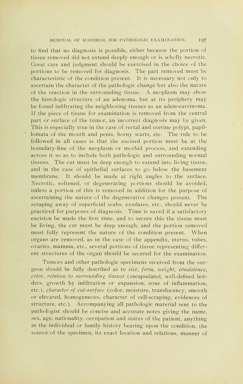to find that no diagnosis is possible, either because the portion of tissue removed did not extend deeply enough or is wholly necrotic. Great care and judgment should be exercised in the choice of the portions to be removed for diagnosis. The part removed must be characteristic of the condition present. It is necessary not only to ascertain the character of the pathologic change but also the nature of the reaction in the surrounding tissue. A neoplasm may show the histologic structure of an adenoma, but at its periphery may be found infiltrating the neighboring tissues as an adenocarcinoma. If the piece of tissue for examination is removed from the central part or surface of the tumor, an incorrect diagnosis may be given. This is especially true in the case of rectal and uterine polypi, papil- lomata of the mouth and penis, horny warts, etc. The rule to be followed in all cases is that the excised portion must be at the boundary-line of the neoplasm or morbid process, and extending across it so as to include both pathologic and surrounding normal tissues. The cut must be deep enough to extend into living tissue, and in the case of epithelial surfaces to go below the basement membrane. It should be made at right angles to the surface. Necrotic, softened, or degenerating portions should be avoided, unless a portion of this is removed in addition for the purpose of ascertaining the nature of the degenerative changes present. The scraping away of superficial scabs, exudates, etc., should never be practiced for purposes of diagnosis. Time is saved if a satisfactory excision be made the first time, and to secure this the tissue must be living, the cut must be deep enough, and the portion removed must fully represent the nature of the condition present. When organs are removed, as in the case of the appendix, uterus, tubes, ovaries, mamma, etc., several portions of tissue representing differ- ent structures of the organ should be secured for the examination. Tumors and other pathologic specimens received from the sur- geon should be fully described as to size, form, weight, consistence, color, relation to surrounding tissues (encapsulated, well-defined bor- ders, growth by infiltration or expansion, zone of inflammation, etc.), character of cut-surface (color, moisture, translucency, smooth or elevated, homogeneous, character of cell-scraping, evidences of structure, etc.). Accompanying all pathologic material sent to the pathologist should be concise and accurate notes giving the name, sex, age, nationality, occupation and status of the patient, anything in the individual or family history bearing Upon the condition, the source of the specimen, its exact location and relations, manner of