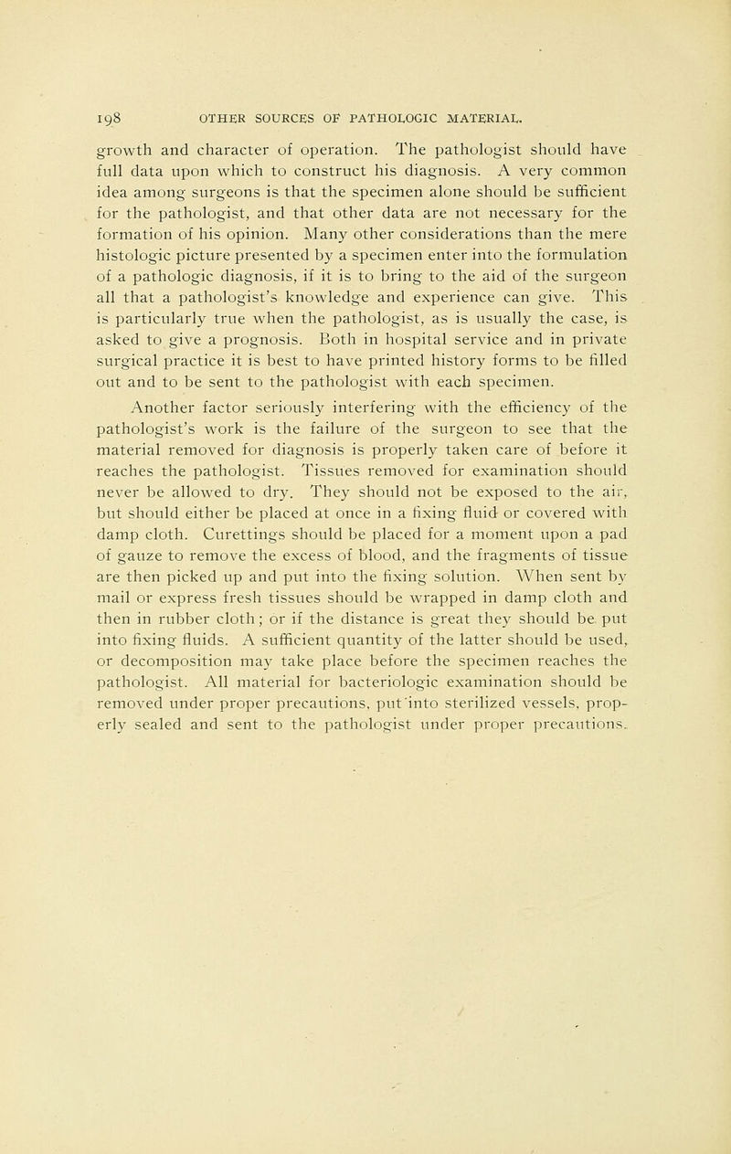 growth and character of operation. The pathologist should have full data upon which to construct his diagnosis. A very common idea among surgeons is that the specimen alone should be sufficient for the pathologist, and that other data are not necessary for the formation of his opinion. Many other considerations than the mere histologic picture presented by a specimen enter into the formulation of a pathologic diagnosis, if it is to bring to the aid of the surgeon all that a pathologist's knowledge and experience can give. This is particularly true when the pathologist, as is usually the case, is asked to give a prognosis. Both in hospital service and in private surgical practice it is best to have printed history forms to be filled out and to be sent to the pathologist with each specimen. Another factor seriously interfering with the efficiency of the pathologist's work is the failure of the surgeon to see that the material removed for diagnosis is properly taken care of before it reaches the pathologist. Tissues removed for examination should never be allowed to dry. They should not be exposed to the air,, but should either be placed at once in a fixing fluid or covered with damp cloth. Curettings should be placed for a moment upon a pad of gauze to remove the excess of blood, and the fragments of tissue are then picked up and put into the fixing solution. When sent by mail or express fresh tissues should be wrapped in damp cloth and then in rubber cloth; or if the distance is great they should be put into fixing fluids. A sufficient quantity of the latter should be used,, or decomposition may take place before the specimen reaches the pathologist. All material for bacteriologic examination should be removed under proper precautions, put'into sterilized vessels, prop- erly sealed and sent to the pathologist under proper precautions.