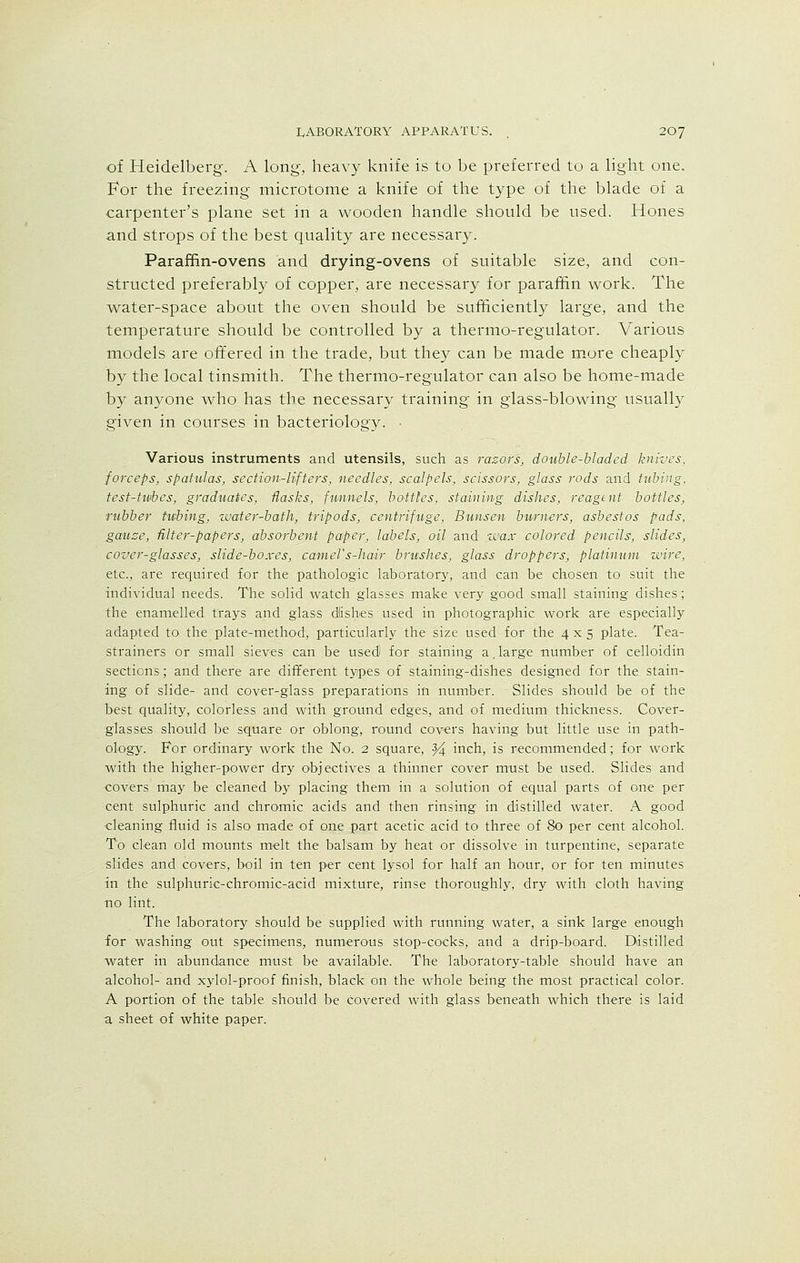 of Heidelberg. A long, heavy knife is to be preferred to a light one. For the freezing microtome a knife of the type of the blade of a carpenter's plane set in a wooden handle should be used. Hones and strops of the best quality are necessary. Paraffin-ovens and drying-ovens of suitable size, and con- structed preferably of copper, are necessary for paraffin work. The water-space about the oven should be sufficiently large, and the temperature should be controlled by a thermo-regulator. Various models are offered in the trade, but they can be made more cheaply by the local tinsmith. The thermo-regulator can also be home-made by anyone who has the necessary training in glass-blowing usually given in courses in bacteriology. Various instruments and utensils, such as razors, double-bladed knives, forceps, spatulas, section-lifters, needles, scalpels, scissors, glass rods and tubing, test-tubes, graduates, flasks, funnels, bottles, staining dishes, reagent bottles, rubber tubing, zmter-bath, tripods, centrifuge, Bunsen burners, asbestos pads, gauze, filter-papers, absorbent paper, labels, oil and wax colored pencils, slides, cover-glasses, slide-boxes, camel's-hair brushes, glass droppers, platinum wire, etc., are required for the pathologic laboratory, and can be chosen to suit the individual needs. The solid watch glasses make very good small staining dishes; the enamelled trays and glass dlishes used in photographic work are especially adapted to the plate-method, particularly the size used for the 4x5 plate. Tea- strainers or small sieves can be used for staining a, large number of celloidin sections; and there are different types of staining-dishes designed for the stain- ing of slide- and cover-glass preparations in number. Slides should be of the best quality, colorless and with ground edges, and of medium thickness. Cover- glasses should be square or oblong, round covers having but little use in path- ology. For ordinary work the No. 2 square, ^4 inch, is recommended; for work with the higher-power dry objectives a thinner cover must be used. Slides and ■covers may be cleaned by placing them in a solution of equal parts of one per cent sulphuric and chromic acids and then rinsing in distilled water. A good cleaning fluid is also made of one part acetic acid to three of 80 per cent alcohol. To clean old mounts melt the balsam by heat or dissolve in turpentine, separate slides and covers, boil in ten per cent lysol for half an hour, or for ten minutes in the sulphuric-chromic-acid mixture, rinse thoroughly, dry with cloth having no lint. The laboratory should be supplied with running water, a sink large enough for washing out specimens, numerous stop-cocks, and a drip-board. Distilled water in abundance must be available. The laboratory-table should have an alcohol- and xylol-proof finish, black on the whole being the most practical color. A portion of the table should be covered with glass beneath which there is laid a sheet of white paper.