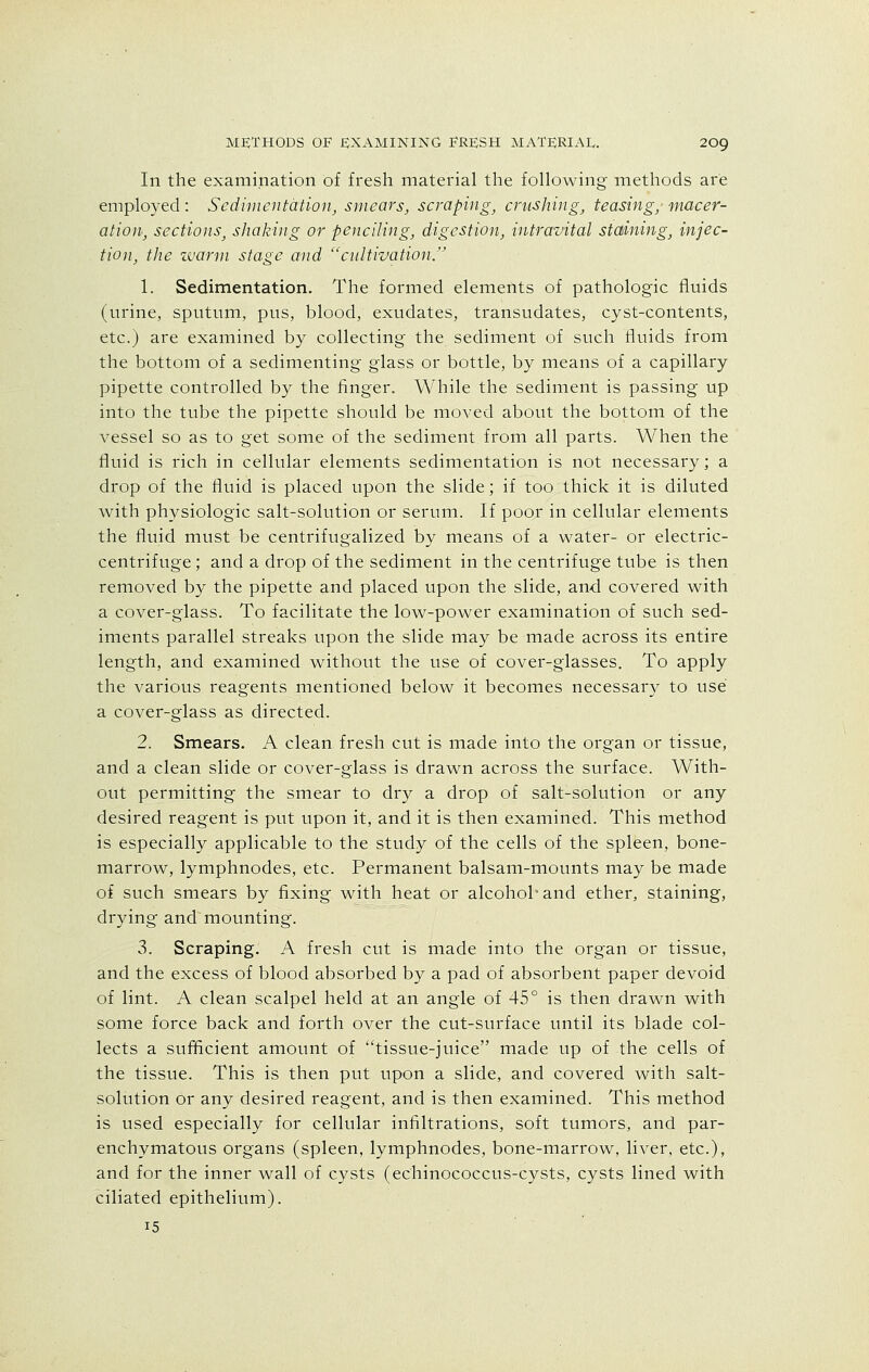 In the examination of fresh material the following methods are employed : Sedimentation, smears, scraping, crushing, teasing,' macer- ation, sections, shaking or penciling, digestion, intravital staining, injec- tion, the warm stage and cultivation. 1. Sedimentation. The formed elements of pathologic fluids (urine, sputum, pus, blood, exudates, transudates, cyst-contents, etc.) are examined by collecting the sediment of such fluids from the bottom of a sedimenting glass or bottle, by means of a capillary pipette controlled by the finger. While the sediment is passing up into the tube the pipette should be moved about the bottom of the vessel so as to get some of the sediment from all parts. When the fluid is rich in cellular elements sedimentation is not necessary; a drop of the fluid is placed upon the slide; if too thick it is diluted with physiologic salt-solution or serum. If poor in cellular elements the fluid must be centrifugalized by means of a water- or electric- centrifuge ; and a drop of the sediment in the centrifuge tube is then removed by the pipette and placed upon the slide, and covered with a cover-glass. To facilitate the low-power examination of such sed- iments parallel streaks upon the slide may be made across its entire length, and examined without the use of cover-glasses. To apply the various reagents mentioned below it becomes necessary to use a cover-glass as directed. 2. Smears. A clean fresh cut is made into the organ or tissue, and a clean slide or cover-glass is drawn across the surface. With- out permitting the smear to dry a drop of salt-solution or any desired reagent is put upon it, and it is then examined. This method is especially applicable to the study of the cells of the spleen, bone- marrow, lymphnodes, etc. Permanent balsam-mounts may be made of such smears by fixing with heat or alcohoh and ether, staining, drying and mounting. 3. Scraping. A fresh cut is made into the organ or tissue, and the excess of blood absorbed by a pad of absorbent paper devoid of lint. A clean scalpel held at an angle of 45° is then drawn with some force back and forth over the cut-surface until its blade col- lects a sufficient amount of tissue-juice made up of the cells of the tissue. This is then put upon a slide, and covered with salt- solution or any desired reagent, and is then examined. This method is used especially for cellular infiltrations, soft tumors, and par- enchymatous organs (spleen, lymphnodes, bone-marrow, liver, etc.), and for the inner wall of cysts (echinococcus-cysts, cysts lined with ciliated epithelium). 15