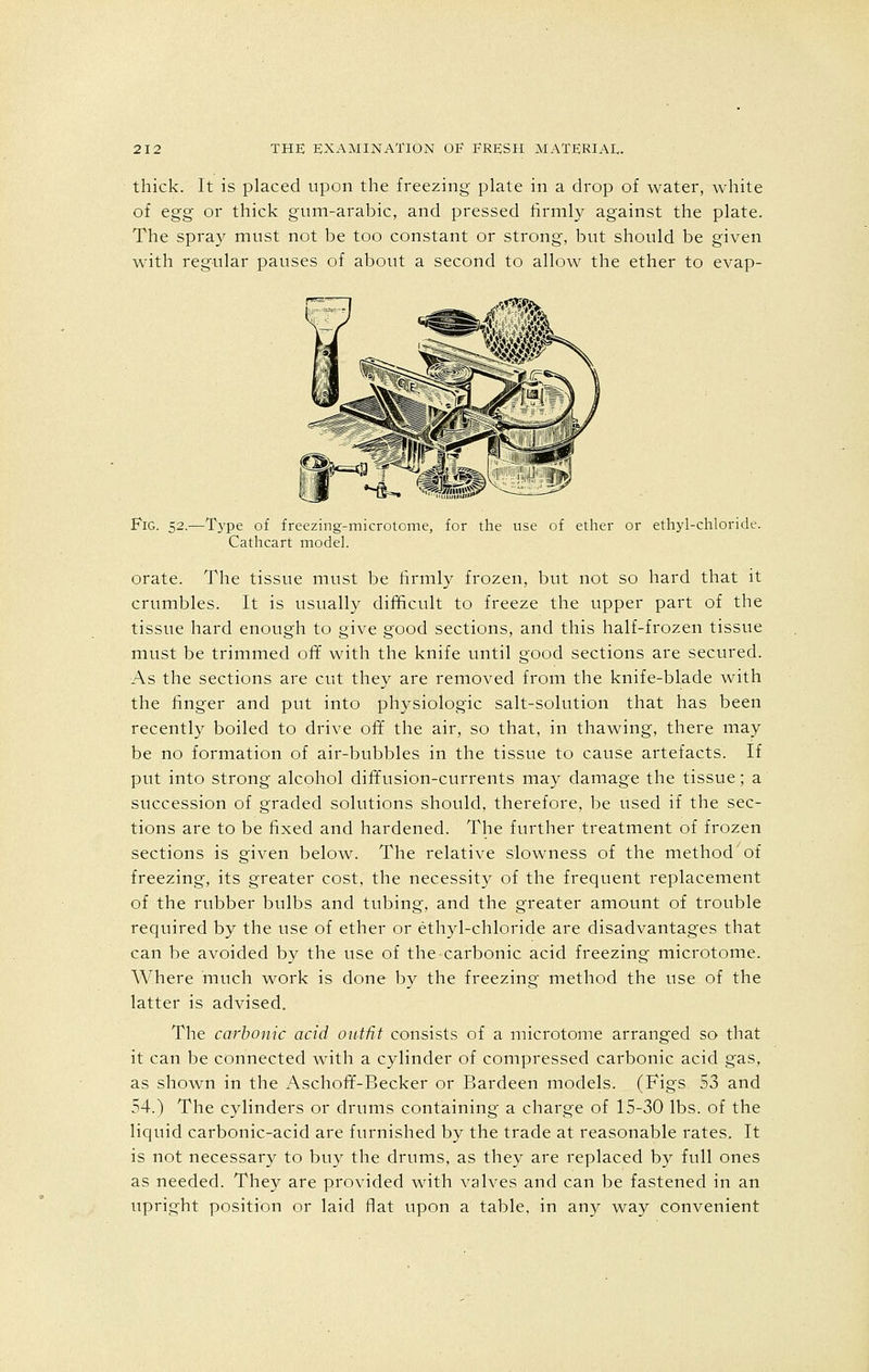 thick. It is placed upon the freezing plate in a drop of water, white of egg or thick gum-arabic, and pressed firmly against the plate. The spray must not be too constant or strong, but should be given with regular pauses of about a second to allow the ether to evap- V % 'S - VwSL FiG. 52.—Type of freezing-microtome, for the use of ether or ethyl-chloride. Cathcart model. orate. The tissue must be firmly frozen, but not so hard that it crumbles. It is usually difficult to freeze the upper part of the tissue hard enough to give good sections, and this half-frozen tissue must be trimmed off with the knife until good sections are secured. As the sections are cut they are removed from the knife-blade with the finger and put into physiologic salt-solution that has been recently boiled to drive off the air, so that, in thawing, there may be no formation of air-bubbles in the tissue to cause artefacts. If put into strong alcohol diffusion-currents may damage the tissue; a succession of graded solutions should, therefore, be used if the sec- tions are to be fixed and hardened. The further treatment of frozen sections is given below. The relative slowness of the method of freezing, its greater cost, the necessity of the frequent replacement of the rubber bulbs and tubing, and the greater amount of trouble required by the use of ether or ethyl-chloride are disadvantages that can be avoided by the use of the carbonic acid freezing microtome. Where much work is done by the freezing method the use of the latter is advised. The carbonic acid outfit consists of a microtome arranged so that it can be connected with a cylinder of compressed carbonic acid gas, as shown in the Aschoff-Becker or Bardeen models. (Figs S3 and 54.) The cylinders or drums containing a charge of 15-30 lbs. of the liquid carbonic-acid are furnished by the trade at reasonable rates. It is not necessary to buy the drums, as they are replaced by full ones as needed. They are provided with valves and can be fastened in an upright position or laid flat upon a table, in any way convenient