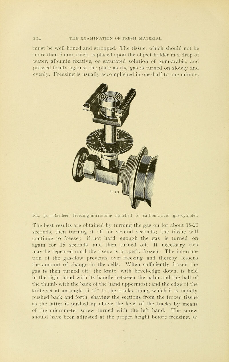 must be well honed and stropped. The tissue, which should not be more than 5 mm. thick, is placed upon the object-holder in a drop of water, albumin fixative, or saturated solution of gum-arabic, and pressed firmly against the plate as the gas is turned on slowly and evenly. Freezing is usually accomplished in one-half to one minute. Fig. 54.—Bardeen freezing-microtome attached to carbonic-acid gas-cylinder. The best results are obtained by turning the gas on for about 15-20 seconds, then turning it oft' for several seconds; the tissue will continue to freeze; if not hard enough the gas is turned on again for 15 seconds and then turned off. If necessary this may be repeated until the tissue is properly frozen. The interrup- tion of the gas-flow prevents over-freezing and thereby lessens the amount of change in the cells. When sufficiently frozen the gas is then turned off; the knife, with bevel-edge down, is held in the right hand with its handle between the palm and the ball of the thumb with the back of the hand uppermost; and the edge of the knife set at an angle of 45° to the tracks, along which it is rapidly pushed back and forth, shaving the sections from the frozen tissue as the latter is pushed up above the level of the tracks by means of the micrometer screw turned with the left hand. The screw should have been adjusted at the proper, height before freezing, so