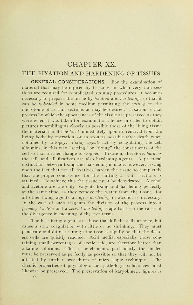 THE FIXATION AND HARDENING OF TISSUES. GENERAL CONSIDERATIONS. For the examination of material that may be injured by freezing, or when very thin sec- tions are required for complicated staining procedures, it becomes necessary to prepare the tissue by fixation and hardening, so that it can be imbedded in some medium permitting the cutting on the microtome of as thin sections as may be desired. Fixation is that process by which the appearances of the tissue are preserved as they were when it was taken for examination; hence in order to obtain pictures resembling as closely as possible those of the living tissue the material should be fixed immediately upon its removal from the living body by operation, or as soon as possible after death when obtained by autopsy. Fixing agents act by coagulating the cell albumins, in this way setting or fixing the constituents of the cell so that further change is stopped. Fixation, therefore, hardens the cell, and all fixatives are also hardening agents. A practical distinction between fixing and hardening is made, however, resting upon the fact that not all fixatives harden the tissue so completely that the proper consistence for the cutting of thin sections is attained. To achieve this the tissue must be dehydrated. Alcohol and acetone are the only reagents fixing and hardening perfectly at the same time, as they remove the water from the tissue; for all other fixing agents an after-hardening in alcohol is necessary. In the case of such reagents the division of the process into a primary fixation and a second hardening stage has been the cause of the divergence in meaning of the two terms. The best fixing agents are those that kill the cells at once, but cause a slow coagulation with little or no shrinking. They must penetrate and diffuse through the tissues rapidly so that the deep- est cells are quickly reached. Acid media, especially those con- taining small percentages of acetic acid, are therefore better than alkaline solutions. The tissue-elements, particularly the nuclei, must be preserved as perfectly as possible so that they will not be affected by further procedures of microscopic technique. The chemic properties of physiologic and pathologic substances must likewise be preserved. The preservation of karyokinetic figures is 16