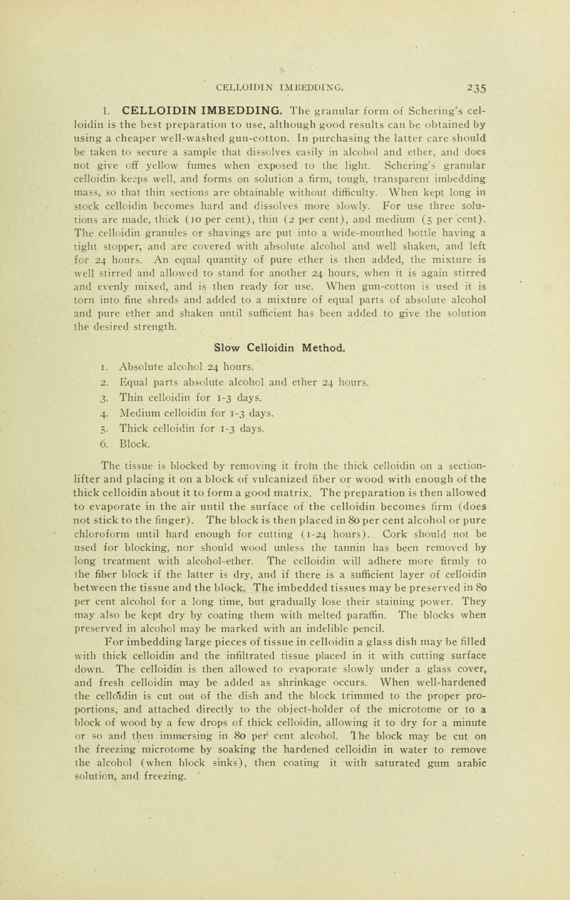 1. CELLOIDIN IMBEDDING. The granular form of Schering's cel- loidin is the best preparation to use, although good results can be obtained by using a cheaper well-washed gun-cotton. In purchasing the latter care should be taken to secure a sample that dissolves easily in alcohol and ether, and does not give off yellow fumes when exposed to the light. Schering's granular celloidin- keeps well, and forms on solution a firm, tough, transparent imbedding mass, so that thin sections are obtainable without difficulty. When kept long in stock celloidin becomes hard and dissolves more slowly. For use three solu- tions are made, thick (10 per cent), thin (2 per cent), and medium (5 per cent). The celloidin granules or shavings are put into a wide-mouthed bottle having a tight stopper, and are covered with absolute alcohol and well shaken, and left .for 24 hours. An equal quantity of pure ether is then added, the mixture is well stirred and allowed to stand for another 24 hours, when it is again stirred and evenly mixed, and is then ready for use. When gun-cotton is used it is torn into fine shreds and added to a mixture of equal parts of absolute alcohol and pure ether and shaken until sufficient has been added to give the solution the desired strength. Slow Celloidin Method. 1. Absolute alcohol 24 hours. 2. Equal parts absolute alcohol and ether 24 hours. 3. Thin celloidin for 1-3 days. 4. Medium celloidin for 1-3 days. 5. Thick celloidin for 1-3 days. 6. Block. The tissue is blocked by removing it from the thick celloidin on a section- lifter and placing it on a block of vulcanized fiber or wood with enough of the thick celloidin about it to form a good matrix. The preparation is then allowed to evaporate in the air until the surface of the celloidin becomes firm (does not stick to the finger). The block is then placed in 80 per cent alcohol or pure chloroform until hard enough for cutting (1-24 hours). . Cork should not be used for blocking, nor should wood unless the tannin has been removed by long treatment with alcohol-ether. The celloidin will adhere more firmly to the fiber block if the latter is dry, and if there is a sufficient layer of celloidin between the tissue and the block. The imbedded tissues may be preserved in 80 per cent alcohol for a long time, but gradually lose their staining power. They may also be kept dry by coating them with melted paraffin. The blocks when preserved in alcohol may be marked with an indelible pencil. For imbedding large pieces of tissue in celloidin a glass dish may be filled with thick celloidin and the infiltrated tissue placed in it with cutting surface down. The celloidin is then allowed to evaporate slowly under a glass cover, and fresh celloidin may be added as shrinkage occurs. When well-hardened the cello'din is cut out of the dish and the block trimmed to the proper pro- portions, and attached directly to the object-holder of the microtome or to a block of wood by a few drops of thick celloidin, allowing it to dry for a minute or so and then immlersing in 80 per' cent alcohol. The block may be cut on the freezing microtome by soaking the hardened celloidin in water to remove the alcohol (when block sinks), then coating it with saturated gum arabic solution, and freezing.