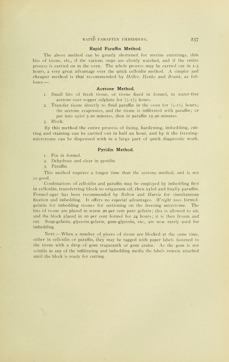 Rapid Paraffin Method. The above method can be greatly shortened for uterine curettings, thin bits of tissue, etc.,, if the various steps are closely watched, and if the entire process is carried on in the oven. The whole process may be carried out in 1-3 hours, a very great advantage over the quick celloidin method. A simpler and cheaper method is that recommended by Heller, Henke and Brunk, as fol- lows:— Acetone Method. 1. Small bits of fresh tissue, or tissue fixed in formol, in water-free acetone over copper sulphate for J^-iJ^ hours. 2. Transfer tissue directly to fluid paraffin in the oven for Yi-^Vi hours; the acetone evaporates, and the tissue is infiltrated with paraffin; or put into xylol 5-10 minutes, then in paraffin 15-20 minutes. 3. Block. By this method the entire process of fixing, hardening, imbedding, cut- ting and staining can be carried out in half an hour, and by it the freezing- microtome can be dispensed with in a large part of quick diagnostic work. Pyridin Method. 1. Fix in formol. 2. Dehydrate and clear in pyridin. 3. Paraffin. This method requires a longer time than the acetone method, and is not so good. Combinations of celloidin and paraffin may be employed by imbedding first in celloidin, transferring block to origanum oil, then xylol and finally paraffin. Formol-agar has been recommended by Bolton and Harris for simultaneous fixation and imbedding. It offers no especial advantages. Wright uses formol- gelatin for imbedding tissues for sectioning on the freezing microtome. The bits of tissue are.placed in warm 20 per cent pure gelatin; this is allowed to set, and the block placed in 10 per cent formol for 24 hours; it is then frozen and cut. Soap-gelatin, glycerin-gelatin, gum-glycerin, etc., are now rarely used for imbedding. Note :—When a number of pieces of tissue are blocked at the same time, either in celloidin or paraffin, they may be tagged with paper labels fastened to the tissue with a drop of gum tragacanth or gum arabic. As the gum is not soluble in any of the infiltrating and imbedding media the labels remain attached until the block is ready for cutting.