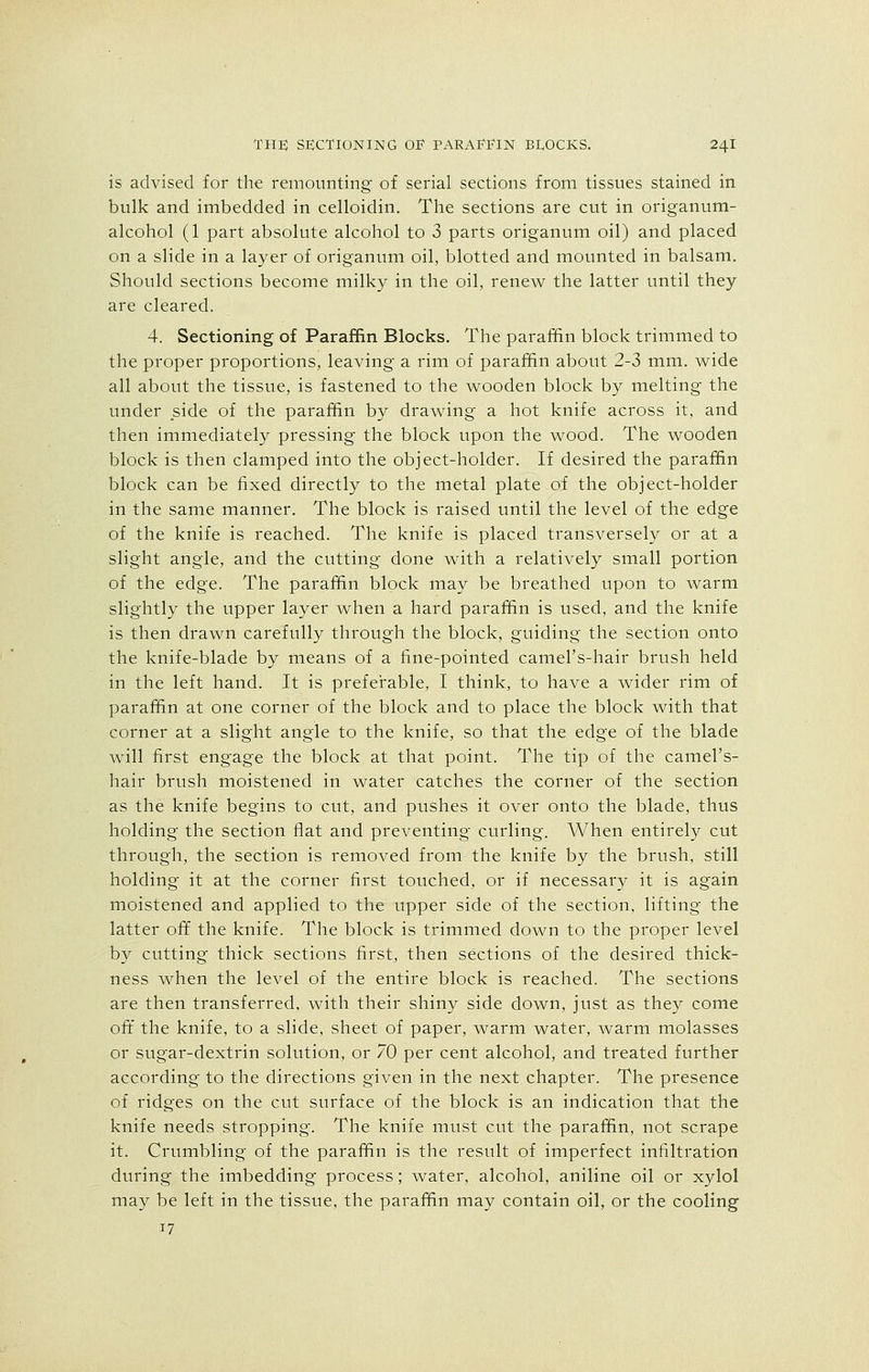 is advised for the remounting of serial sections from tissues stained in bulk and imbedded in celloidin. The sections are cut in origanum- alcohol (1 part absolute alcohol to 3 parts origanum oil) and placed on a slide in a layer of origanum oil, blotted and mounted in balsam. Should sections become milky in the oil, renew the latter until they are cleared. 4. Sectioning of Paraffin Blocks. The paraffin block trimmed to the proper proportions, leaving a rim of paraffin about 2-3 mm. wide all about the tissue, is fastened to the wooden block by melting the under side of the paraffin by drawing a hot knife across it, and then immediately pressing the block upon the wood. The wooden block is then clamped into the object-holder. If desired the paraffin block can be fixed directly to the metal plate of the object-holder in the same manner. The block is raised until the level of the edge of the knife is reached. The knife is placed transversely or at a slight angle, and the cutting done with a relatively small portion of the edge. The paraffin block may be breathed upon to warm slightly the upper layer when a hard paraffin is used, and the knife is then drawn carefully through the block, guiding the section onto the knife-blade by means of a fine-pointed camel's-hair brush held in the left hand. It is preferable, I think, to have a wider rim of paraffin at one corner of the block and to place the block with that corner at a slight angle to the knife, so that the edge of the blade will first engage the block at that point. The tip of the camel's- hair brush moistened in water catches the corner of the section as the knife begins to cut, and pushes it over onto the blade, thus holding the section flat and preventing curling. When entirely cut through, the section is removed from the knife by the brush, still holding it at the corner first touched, or if necessary it is again moistened and applied to the upper side of the section, lifting the latter off the knife. The block is trimmed down to the proper level by cutting thick sections first, then sections of the desired thick- ness when the level of the entire block is reached. The sections are then transferred, with their shiny side down, just as they come oft the knife, to a slide, sheet of paper, warm water, warm molasses or sugar-dextrin solution, or 70 per cent alcohol, and treated further according to the directions given in the next chapter. The presence of ridges on the cut surface of the block is an indication that the knife needs stropping. The knife must cut the paraffin, not scrape it. Crumbling of the paraffin is the result of imperfect infiltration during the imbedding process; water, alcohol, aniline oil or xylol may be left in the tissue, the paraffin may contain oil, or the cooling 17