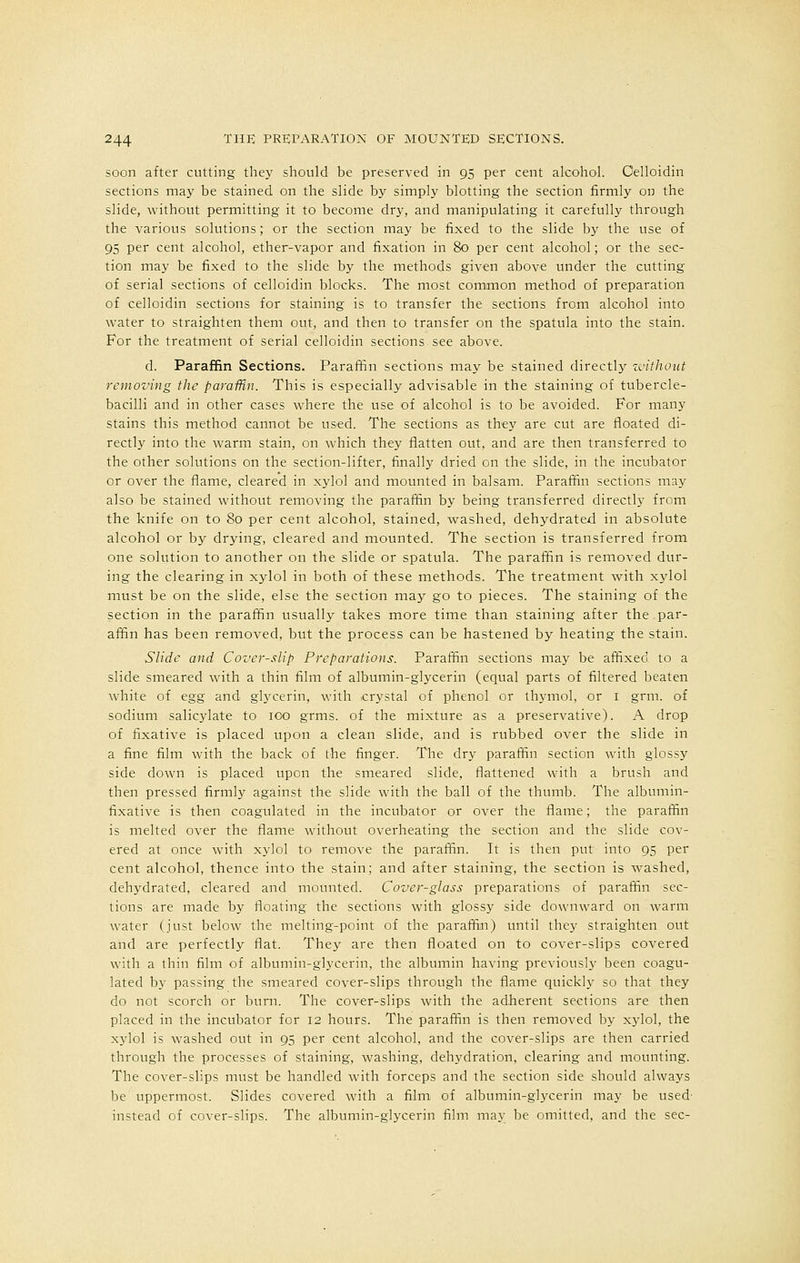 soon after cutting they should be preserved in 95 per cent alcohol. Celloidin sections may be stained on the slide by simply blotting the section firmly on the slide, without permitting it to become dry, and manipulating it carefully through the various solutions; or the section may be fixed to the slide by the use of 95 per cent alcohol, ether-vapor and fixation in 80 per cent alcohol; or the sec- tion may be fixed to the slide by the methods given above under the cutting of serial sections of celloidin blocks. The most common method of preparation of celloidin sections for staining is to transfer the sections from alcohol into water to straighten them out, and then to transfer on the spatula into the stain. For the treatment of serial celloidin sections see above. d. Paraffin Sections. Paraffin sections may be stained directly without removing the paraffin. This is especially advisable in the staining of tubercle- bacilli and in other cases where the use of alcohol is to be avoided. For many stains this method cannot be used. The sections as they are cut are floated di- rectly into the warm stain, on which they flatten out, and are then transferred to the other solutions on the section-lifter, finally dried on the slide, in the incubator or over the flame, cleared in xylol and mounted in balsam. Paraffin sections may also be stained without removing the paraffin by being transferred directly from the knife on to 80 per cent alcohol, stained, washed, dehydrated in absolute alcohol or by drying, cleared and mounted. The section is transferred from one solution to another on the slide or spatula. The paraffin is removed dur- ing the clearing in xylol in both of these methods. The treatment with xylol must be on the slide, else the section may go to pieces. The staining of the section in the paraffin usually takes more time than staining after the par- affin has been removed, but the process can be hastened by heating the stain. Slide and Cover-slip Preparations. Paraffin sections may be affixed to a slide smeared with a thin film of albumin-glycerin (equal parts of filtered beaten white of egg and glycerin, with crystal of phenol or thymol, or 1 grm. of sodium salicylate to 100 grms. of the mixture as a preservative). A drop of fixative is placed upon a clean slide, and is rubbed over the slide in a fine film with the back of the finger. The dry paraffin section with glossy side down is placed upon the smeared slide, flattened with a brush and then pressed firmly against the slide with the ball of the thumb. The albumin- fixative is then coagulated in the incubator or over the flame; the paraffin is melted over the flame without overheating the section and the slide cov- ered at once with xylol to remove the paraffin. It is then put into 95 per cent alcohol, thence into the stain; and after staining, the section is washed, dehydrated, cleared and mounted. Cover-glass preparations of paraffin sec- tions are made by floating the sections with glossy side downward on warm water (just below the melting-point of the paraffin) until they straighten out and are perfectly flat. They are then floated on to cover-slips covered with a thin film of albumin-glycerin, the albumin having previously been coagu- lated by passing the smeared cover-slips through the flame quickly so that they do not scorch or burn. The cover-slips with the adherent sections are then placed in the incubator for 12 hours. The paraffin is then removed by xylol, the xylol is washed out in 95 per cent alcohol, and the cover-slips are then carried through the processes of staining, washing, dehydration, clearing and mounting. The cover-slips must be handled with forceps and the section side should always be uppermost. Slides covered with a film of albumin-glycerin may be used- instead of cover-slips. The albumin-glycerin film may be omitted, and the sec-