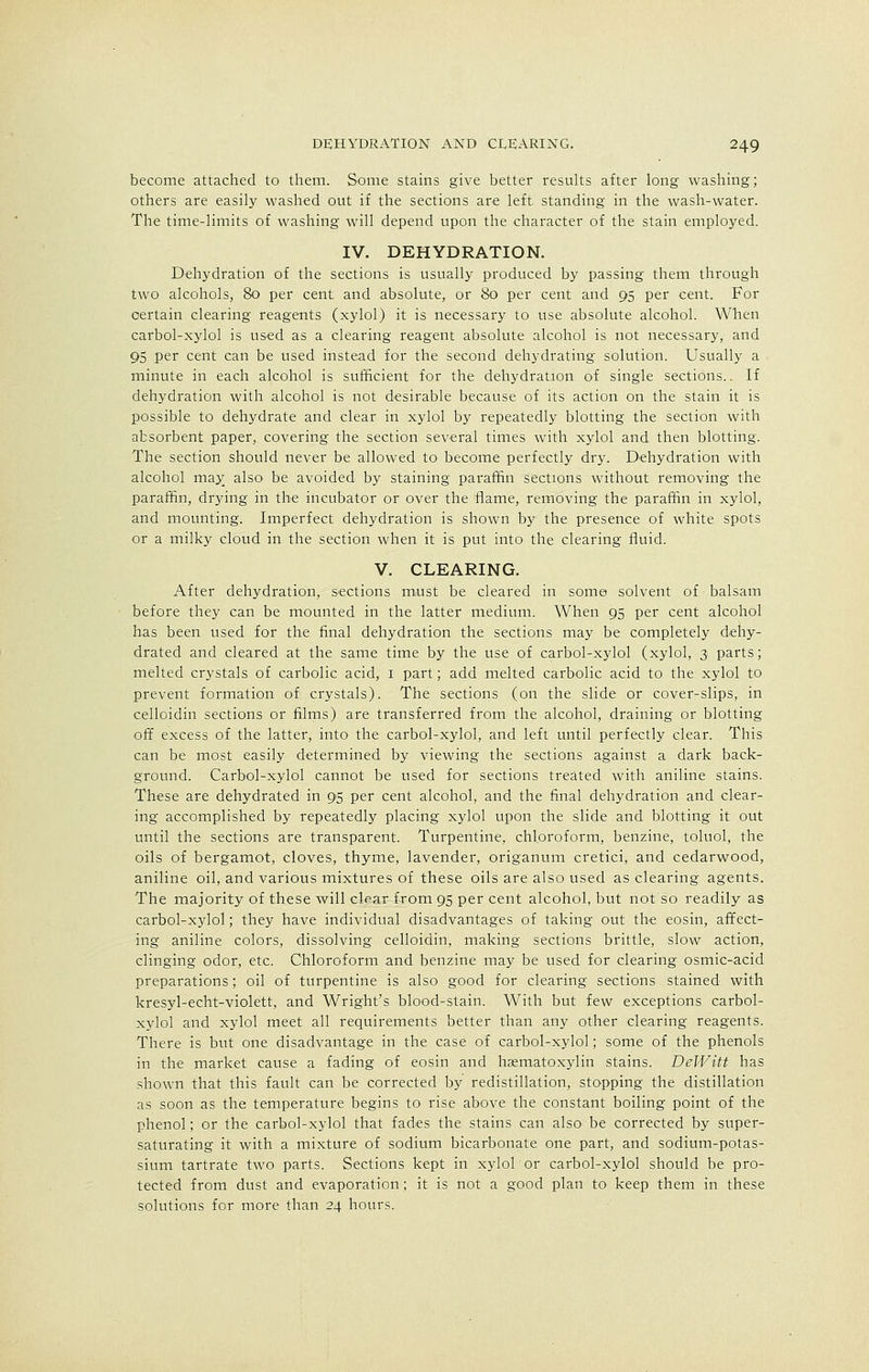 become attached to them. Some stains give better results after long washing; others are easily washed out if the sections are left standing in the wash-water. The time-limits of washing will depend upon the character of the stain employed. IV. DEHYDRATION. Dehydration of the sections is usually produced by passing them through two alcohols, 80 per cent and absolute, or 80 per cent and 95 per cent. For certain clearing reagents (xylol) it is necessary to use absolute alcohol. When carbol-xylol is used as a clearing reagent absolute alcohol is not necessary, and 95 per cent can be used instead for the second dehydrating solution. Usually a minute in each alcohol is sufficient for the dehydration of single sections.. If dehydration with alcohol is not desirable because of its action on the stain it is possible to dehydrate and clear in xylol by repeatedly blotting the section with absorbent paper, covering the section several times with xylol and then blotting. The section should never be allowed to become perfectly dry. Dehydration with alcohol may_ also be avoided by staining paraffin sections without removing the paraffin, drying in the incubator or over the flame, removing the paraffin in xylol, and mounting. Imperfect dehydration is shown by the presence of white spots or a milky cloud in the section when it is put into the clearing fluid. V. CLEARING. After dehydration, sections must be cleared in some solvent of ■ balsam before they can be mounted in the latter medium. When 95 per cent alcohol has been used for the final dehydration the sections may be completely dehy- drated and cleared at the same time by the use of carbol-xylol (xylol, 3 parts; melted crystals of carbolic acid, 1 part; add melted carbolic acid to the xylol to prevent formation of crystals). The sections (on the slide or cover-slips, in celloidin sections or films) are transferred from the alcohol, draining or blotting off excess of the latter, into the carbol-xylol, and left until perfectly clear. This can be most easily determined by viewing the sections against a dark back- ground. Carbol-xylol cannot be used for sections treated with aniline stains. These are dehydrated in 95 per cent alcohol, and the final dehydration and clear- ing accomplished by repeatedly placing xylol upon the slide and blotting it out until the sections are transparent. Turpentine, chloroform, benzine, toluol, the oils of bergamot, cloves, thyme, lavender, origanum cretici, and cedarwood, aniline oil, and various mixtures of these oils are also used as clearing agents. The majority of these will clear from 95 per cent alcohol, but not so readily as carbol-xylol; they have individual disadvantages of taking out the eosin, affect- ing aniline colors, dissolving celloidin, making sections brittle, slow action, clinging odor, etc. Chloroform and benzine may be used for clearing osmic-acid preparations; oil of turpentine is also good for clearing sections stained with kresyl-echt-violett, and Wright's blood-stain. With but few exceptions carbol- xylol and xylol meet all requirements better than any other clearing reagents. There is but one disadvantage in the case of carbol-xylol; some of the phenols in the market cause a fading of eosin and hematoxylin stains. DeWitt has shown that this fault can be corrected by redistillation, stopping the distillation as soon as the temperature begins to rise above the constant boiling point of the phenol; or the carbol-xylol that fades the stains can also be corrected by super- saturating it with a mixture of sodium bicarbonate one part, and sodium-potas- sium tartrate two parts. Sections kept in xylol or carbol-xylol should be pro- tected from dust and evaporation; it is not a good plan to keep them in these solutions for more than 24 hours.