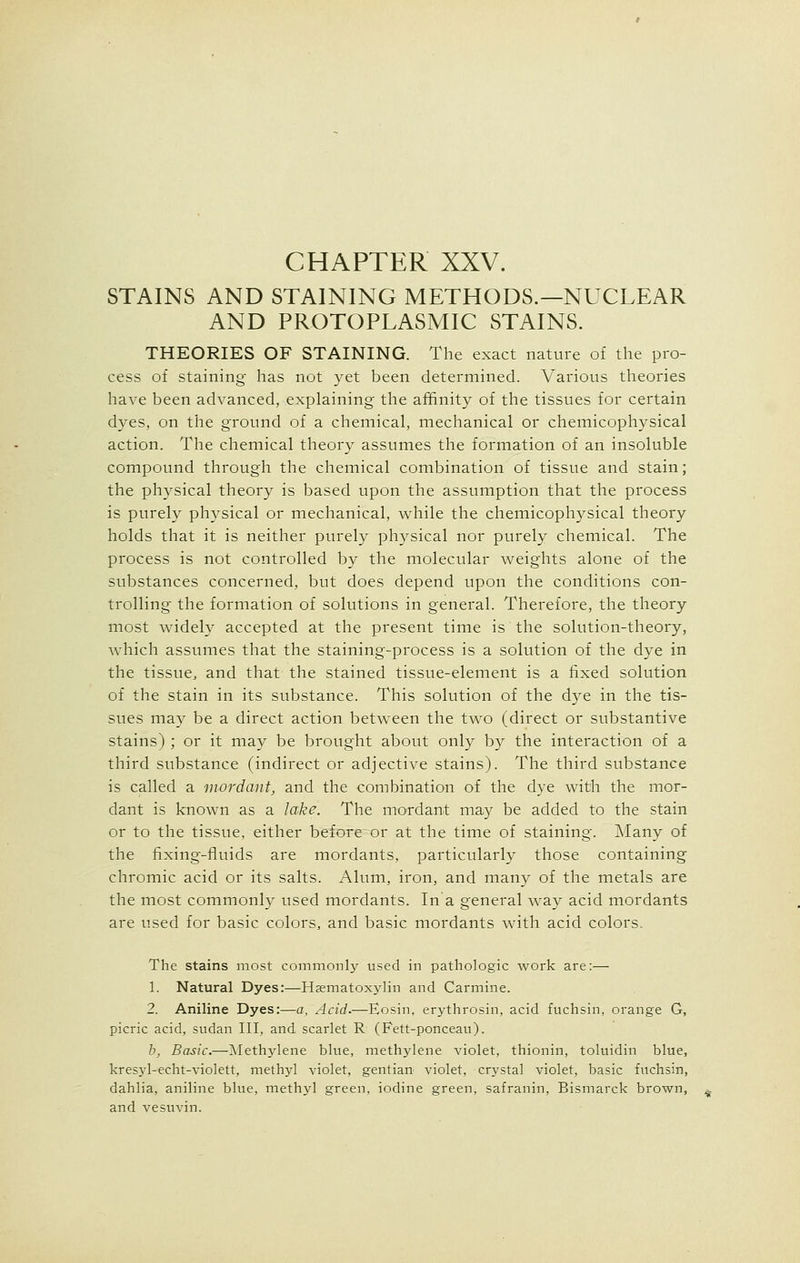 CHAPTER XXV. STAINS AND STAINING METHODS.—NUCLEAR AND PROTOPLASMIC STAINS. THEORIES OF STAINING. The exact nature of the pro- cess of staining has not yet been determined. Various theories have been advanced, explaining the affinity of the tissues for certain dyes, on the ground of a chemical, mechanical or chemicophysical action. The chemical theory assumes the formation of an insoluble compound through the chemical combination of tissue and stain; the physical theory is based upon the assumption that the process is purely physical or mechanical, while the chemicophysical theory holds that it is neither purely physical nor purely chemical. The process is not controlled by the molecular weights alone of the substances concerned, but does depend upon the conditions con- trolling the formation of solutions in general. Therefore, the theory most widely accepted at the present time is the solution-theory, which assumes that the staining-process is a solution of the dye in the tissue and that the stained tissue-element is a fixed solution of the stain in its substance. This solution of the dye in the tis- sues may be a direct action between the two (direct or substantive stains) ; or it may be brought about only by the interaction of a third substance (indirect or adjective stains). The third substance is called a mordant, and the combination of the dye with the mor- dant is known as a lake. The mordant may be added to the stain or to the tissue, either before or at the time of staining. Many of the fixing-fluids are mordants, particularly those containing chromic acid or its salts. Alum, iron, and many of the metals are the most commonly used mordants. In a general way acid mordants are used for basic colors, and basic mordants with acid colors. The stains most commonly used in pathologic work are:— 1. Natural Dyes:—Haematoxylin and Carmine. 2. Aniline Dyes:—a, Acid.—Eosin, erythrosin, acid fuchsin, orange G, picric acid, sudan III, and scarlet R (Fett-ponceau). b, Basic.—Methylene blue, methylene violet, thionin, toluidin blue, kresyl-echt-violett, methyl violet, gentian violet, crystal violet, basic fuchsin, dahlia, aniline blue, methyl green, iodine green, safranin, Bismarck brown, and vesuvin.