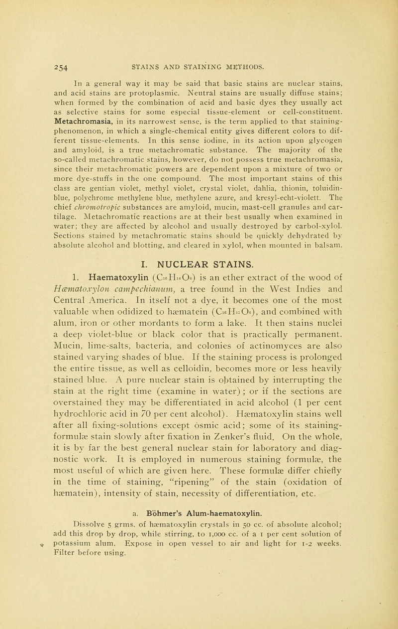 In a general way it may be said that basic stains are nuclear stains, and acid stains are protoplasmic. Neutral stains are usually diffuse stains; when formed by the combination of acid and basic dyes they usually act as selective stains for some especial tissue-element or cell-constituent. Metachromasia, in its narrowest sense, is the term applied to that staining- phenomenon, in which a single-chemical entity gives different colors to dif- ferent tissue-elements. In this sense iodine, in its action upon glycogen and amyloid, is a true metachromatic substance. The majority of the so-called metachromatic stains, however, do not possess true metachromasia, since their metachromatic powers are dependent upon a mixture of two or more dye-stuffs in the one compound. The most important stains of this class are gentian violet, methyl violet, crystal violet, dahlia, thionin, toluidin- blue, polychrome methylene blue, methylene azure, and kresyl-echt-violett. The chief chromotropic substances are amydoid, mucin, mast-cell granules and car- tilage. Metachromatic reactions are at their best usually when examined in water; they are affected by alcohol and usually destroyed by carbol-xylol. Sections stained by metachromatic stains should be quickly dehydrated by absolute alcohol and blotting, and cleared in xylol, when mounted in balsam. I. NUCLEAR STAINS. 1. Haematoxylin (GeHiiOe) is an ether extract of the wood of Hamatoxylon campechiamim, a tree found in the West Indies and Central America. In itself not a dye, it becomes one of the most valuable when odidized to hsematein (CieH^Oo), and combined with alum, iron or other mordants to form a lake. It then stains nuclei a deep violet-blue or black color that is practically permanent. Mucin, lime-salts, bacteria, and colonies of actinomyces are also stained varying- shades of blue. If the staining process is prolonged the entire tissue, as well as celloidin, becomes more or less heavily stained blue. A pure nuclear stain is obtained by interrupting the stain at the right time (examine in water) ; or if the sections are overstained they may be differentiated in acid alcohol (1 per cent hydrochloric acid in 70 per cent alcohol). Hematoxylin stains well after all fixing-solutions except osmic acid; some of its staining- formulae stain slowly after fixation in Zenker's fluid. On the whole, it is by far the best general nuclear stain for laboratory and diag- nostic work. It is employed in numerous staining formulae, the most useful of which are given here. These formulas differ chiefly in the time of staining, ripening of the stain (oxidation of hsematein), intensity of stain, necessity of differentiation, etc. a. Bbhmer's Alum-haematoxylin. Dissolve 5 grms. of hematoxylin crystals in 50 cc. of absolute alcohol; add this drop by drop, while stirring, to 1,000 cc. of a 1 per cent solution of potassium alum. Expose in open vessel to air and light for 1-2 weeks. Filter before using.