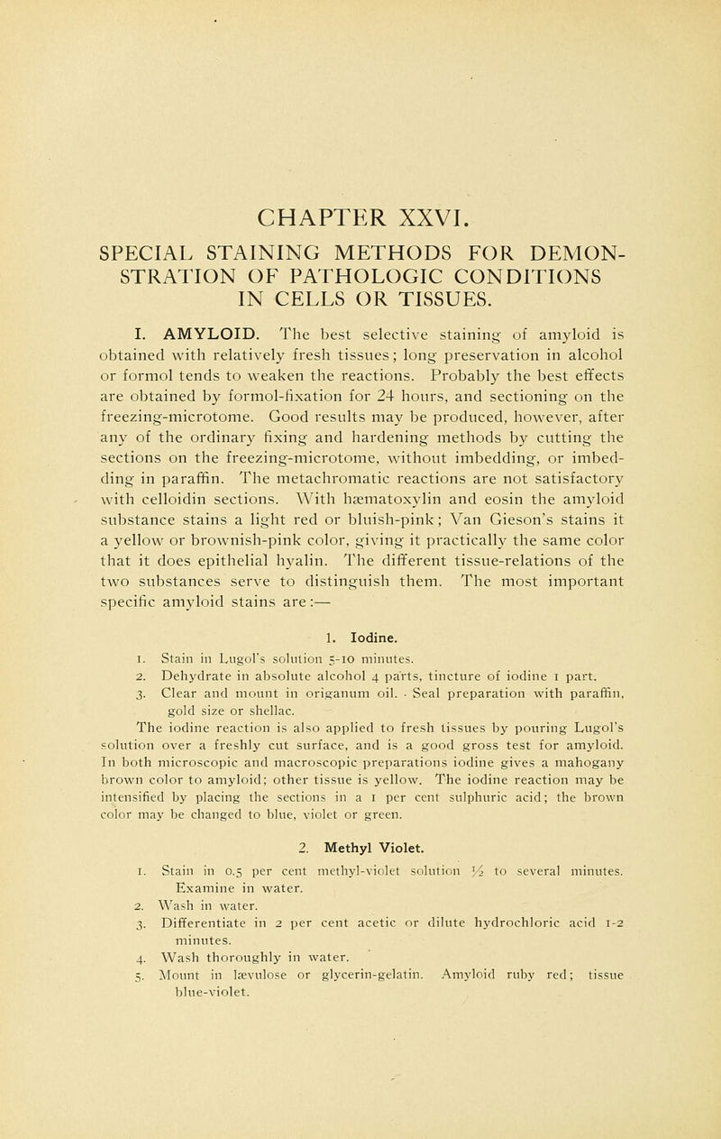 CHAPTER XXVI. SPECIAL STAINING METHODS FOR DEMON- STRATION OF PATHOLOGIC CONDITIONS IN CELLS OR TISSUES. 1. AMYLOID. The best selective staining of amyloid is obtained with relatively fresh tissues; long preservation in alcohol or formol tends to weaken the reactions. Probably the best effects are obtained by formol-fixation for 24 hours, and sectioning on the freezing-microtome. Good results may be produced, however, after any of the ordinary fixing and hardening methods by cutting the sections on the freezing-microtome, without imbedding, or imbed- ding in paraffin. The metachromatic reactions are not satisfactory with celloidin sections. With hematoxylin and eosin the amyloid substance stains a light red or bluish-pink; Van Gieson's stains it a yellow or brownish-pink color, giving it practically the same color that it does epithelial hyalin. The different tissue-relations of the two substances serve to distinguish them. The most important specific amyloid stains are:— 1. Iodine. i. Stain in Lugol's solution 5-10 minutes. 2. Dehydrate in absolute alcohol 4 parts, tincture of iodine 1 part. 3. Clear and mount in origanum oil. • Seal preparation with paraffin, gold size or shellac. The iodine reaction is also applied to fresh tissues by pouring Lugol's solution over a freshly cut surface, and is a good gross test for amyloid. In both microscopic and macroscopic preparations iodine gives a mahogany brown color to amyloid; other tissue is yellow. The iodine reaction may be intensified by placing the sections in a 1 per cent sulphuric acid; the brown color may be changed to blue, violet or green. 2. Methyl Violet. 1. Stain in 0.5 per cent methyl-violet solution y2 to several minutes. Examine in water. 2. Wash in water. 3. Differentiate in 2 per cent acetic or dilute hydrochloric acid 1-2 minutes. 4. Wash thoroughly in water. 5. Mount in laevulose or glycerin-gelatin. Amyloid ruby red; tissue blue-violet.