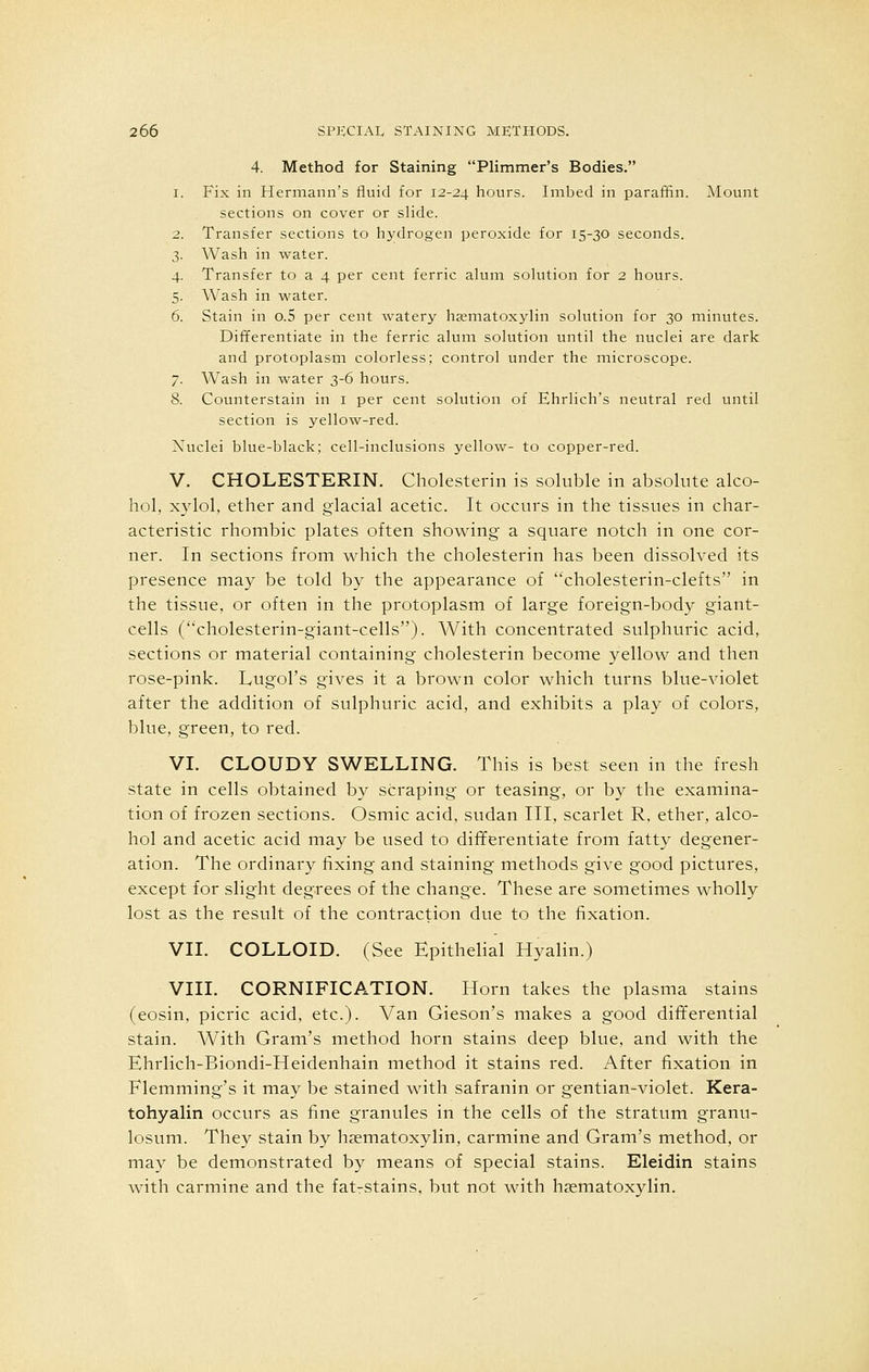4. Method for Staining Plimmer's Bodies. 1. Fix in Hermann's fluid for 12-24 hours. Imbed in paraffin. Mount sections on cover or slide. 2. Transfer sections to hydrogen peroxide for 15-30 seconds. 3. Wash in water. 4. Transfer to a 4 per cent ferric alum solution for 2 hours. 5. Wash in water. 6. Stain in o.5 per cent watery hematoxylin solution for 30 minutes. Differentiate in the ferric alum solution until the nuclei are dark and protoplasm colorless; control under the microscope. 7. Wash in water 3-6 hours. 8. Counterstain in 1 per cent solution of Ehrlich's neutral red until section is yellow-red. Nuclei blue-black; cell-inclusions yellow- to copper-red. V. CHOLESTERIN. Cholesterin is soluble in absolute alco- hol, xylol, ether and glacial acetic. It occurs in the tissues in char- acteristic rhombic plates often showing a square notch in one cor- ner. In sections from which the cholesterin has been dissolved its presence may be told by the appearance of cholesterin-clefts in the tissue, or often in the protoplasm of large foreign-body giant- cells (cholesterin-giant-cells). With concentrated sulphuric acid, sections or material containing cholesterin become yellow and then rose-pink. Lugol's gives it a brown color which turns blue-violet after the addition of sulphuric acid, and exhibits a play of colors, blue, green, to red. VI. CLOUDY SWELLING. This is best seen in the fresh state in cells obtained by scraping or teasing, or by the examina- tion of frozen sections. Osmic acid, sudan III, scarlet R, ether, alco- hol and acetic acid may be used to differentiate from fatty degener- ation. The ordinary fixing and staining methods give good pictures, except for slight degrees of the change. These are sometimes wholly lost as the result of the contraction due to the fixation. VII. COLLOID. (See Epithelial Hyalin.) VIII. CORNIFICATION. Horn takes the plasma stains (eosin, picric acid, etc.). Van Gieson's makes a good differential stain. With Gram's method horn stains deep blue, and with the Ehrlich-Biondi-Heidenhain method it stains red. After fixation in Flemming's it may be stained with safranin or gentian-violet. Kera- tohyalin occurs as fine granules in the cells of the stratum granu- losum. They stain by hematoxylin, carmine and Gram's method, or may be demonstrated by means of special stains. Eleidin stains with carmine and the fatrstains, but not with haematoxylin.