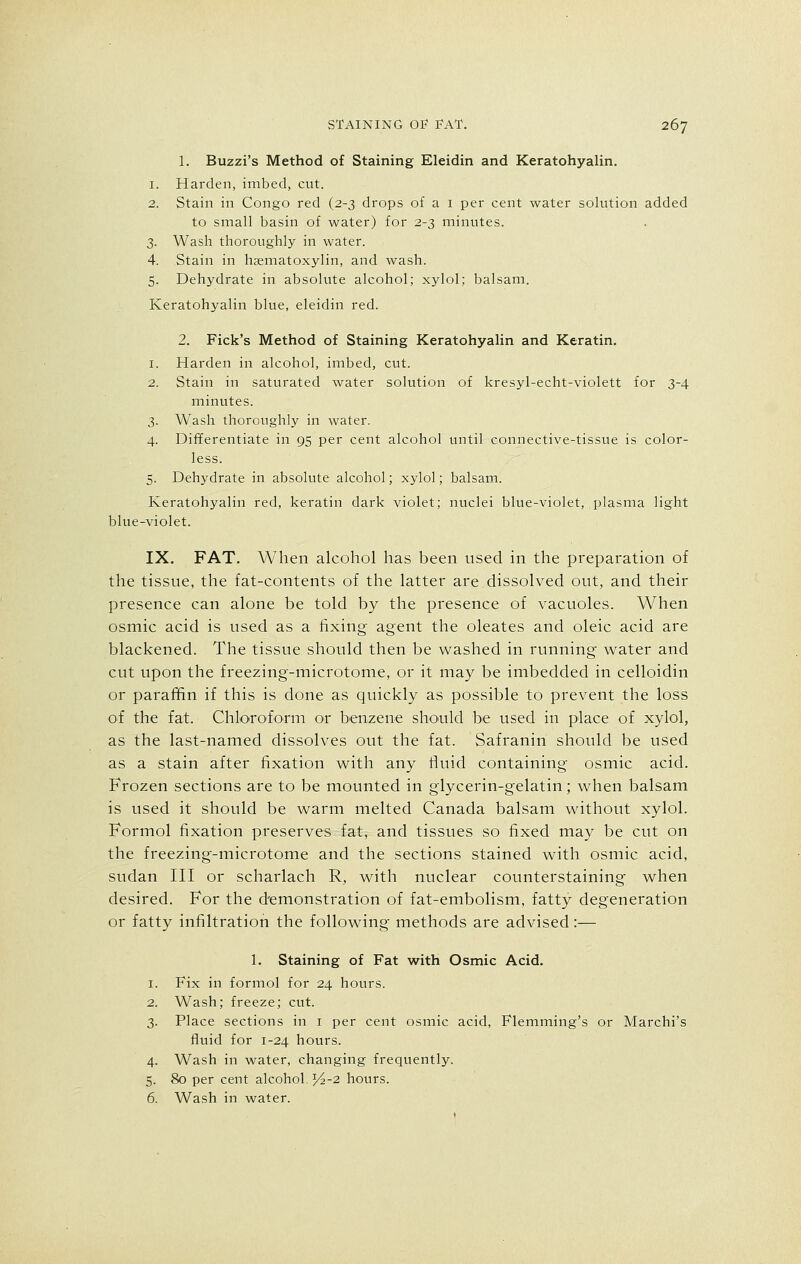 1. Buzzi's Method of Staining Eleidin and Keratohyalin. 1. Harden, imbed, cut. 2. Stain in Congo red (2-3 drops of a 1 per cent water solution added to small basin of water) for 2-3 minutes. 3. Wash thoroughly in water. 4. Stain in hematoxylin, and wash. 5. Dehydrate in absolute alcohol; xylol; balsam. Keratohyalin blue, eleidin red. 2. Fick's Method of Staining Keratohyalin and Keratin. 1. Harden in alcohol, imbed, cut. 2. Stain in saturated water solution of kresyl-echt-violett for 3-4 minutes. 3. Wash thoroughly in water. 4. Differentiate in 95 per cent alcohol until connective-tissue is color- less. 5. Dehydrate in absolute alcohol; xylol; balsam. Keratohyalin red, keratin dark violet; nuclei blue-violet, plasma light blue-violet. IX. FAT. When alcohol has been used in the preparation of the tissue, the fat-contents of the latter are dissolved out, and their presence can alone be told by the presence of vacuoles. When osmic acid is used as a fixing agent the oleates and oleic acid are blackened. The tissue should then be washed in running- water and cut upon the freezing-microtome, or it may be imbedded in celloidin or paraffin if this is done as quickly as possible to prevent the loss of the fat. Chloroform or benzene should be used in place of xylol, as the last-named dissolves out the fat. Safranin should be used as a stain after fixation with any fluid containing osmic acid. Frozen sections are to be mounted in glycerin-gelatin; when balsam is used it should be warm melted Canada balsam without xylol. Formol fixation preserves fat, and tissues so fixed may be cut on the freezing-microtome and the sections stained with osmic acid, sudan III or scharlach R, with nuclear counterstaining when desired. For the demonstration of fat-embolism, fatty degeneration or fatty infiltration the following methods are advised:— 1. Staining of Fat with Osmic Acid. 1. Fix in formol for 24 hours. 2. Wash; freeze; cut. 3. Place sections in 1 per cent osmic acid, Flemming's or Marchi's fluid for 1-24 hours. 4. Wash in water, changing frequently. 5. 80 per cent alcohol. ^-2 hours. 6. Wash in water.