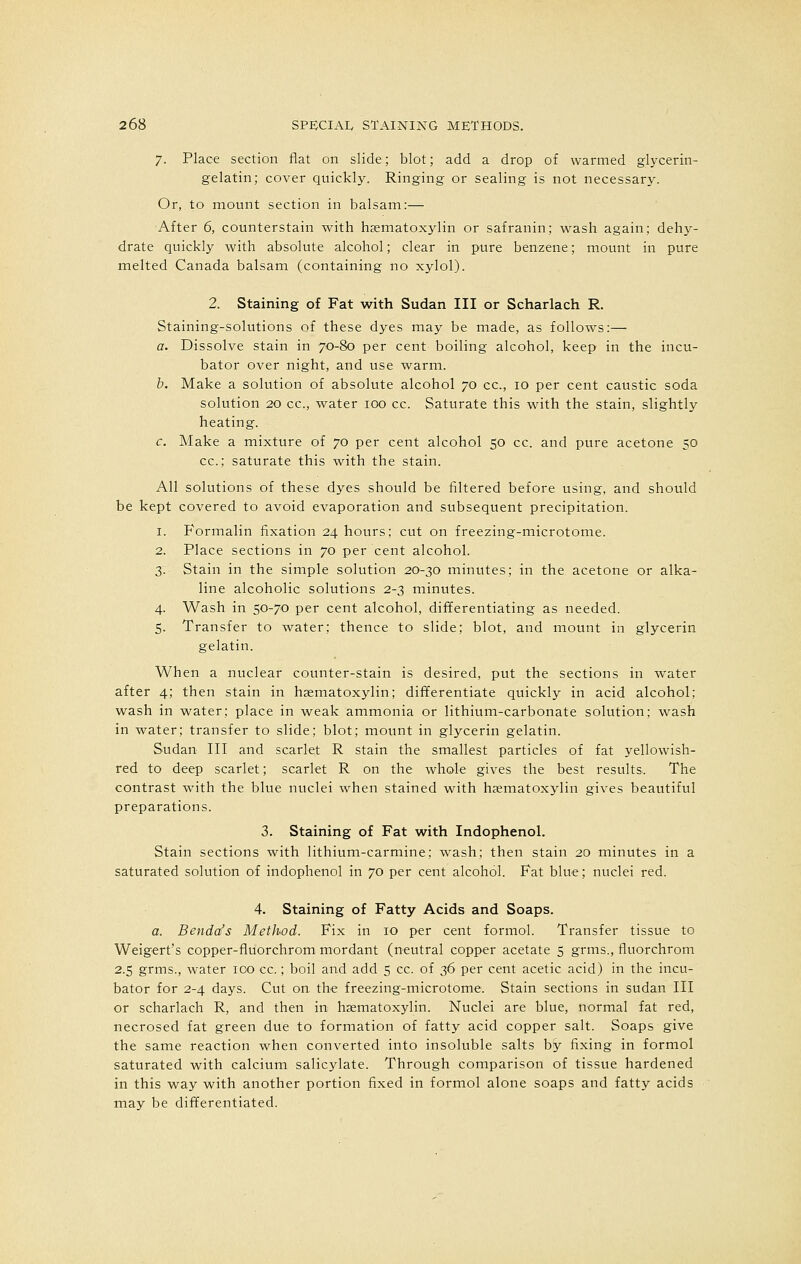 7. Place section flat on slide; blot; add a drop of warmed glycerin- gelatin; cover quickly. Ringing or sealing is not necessary. Or, to mount section in balsam:— After 6, counterstain with hasmatoxylin or safranin; wash again; dehy- drate quickly with absolute alcohol; clear in pure benzene; mount in pure melted Canada balsam (containing no xylol). 2. Staining of Fat with Sudan III or Scharlach R. Staining-solutions of these dyes may be made, as follows:— a. Dissolve stain in 70-80 per cent boiling alcohol, keep in the incu- bator over night, and use warm. b. Make a solution of absolute alcohol 70 cc, 10 per cent caustic soda solution 20 cc, water 100 cc. Saturate this with the stain, slightly heating. c. Make a mixture of 70 per cent alcohol 50 cc. and pure acetone 50 cc; saturate this with the stain. All solutions of these dyes should be filtered before using, and should be kept covered to avoid evaporation and subsequent precipitation. 1. P'ormalin fixation 24 hours; cut on freezing-microtome. 2. Place sections in 70 per cent alcohol. 3. Stain in the simple solution 20-30 minutes; in the acetone or alka- line alcoholic solutions 2-3 minutes. 4. Wash in 50-70 per cent alcohol, differentiating as needed. 5. Transfer to water; thence to slide; blot, and mount in glycerin gelatin. When a nuclear counter-stain is desired, put the sections in water after 4; then stain in hsematoxylin; differentiate quickly in acid alcohol; wash in water; place in weak ammonia or lithium-carbonate solution; wash in water; transfer to slide; blot; mount in glycerin gelatin. Sudan III and scarlet R stain the smallest particles of fat yellowish- red to deep scarlet; scarlet R on the whole gives the best results. The contrast with the blue nuclei when stained with haematoxylin gives beautiful preparations. 3. Staining of Fat with Indophenol. Stain sections with lithium-carmine; wash; then stain 20 minutes in a saturated solution of indophenol in 70 per cent alcohol. Fat blue; nuclei red. 4. Staining of Fatty Acids and Soaps. a. Benda's Method. Fix in 10 per cent formol. Transfer tissue to Weigert's copper-fluorchrom mordant (neutral copper acetate 5 grms., fluorchrom 2.5 grms., water ico cc.; boil and add 5 cc. of 36 per cent acetic acid) in the incu- bator for 2-4 days. Cut on the freezing-microtome. Stain sections in sudan III or scharlach R, and then in hematoxylin. Nuclei are blue, normal fat red, necrosed fat green due to formation of fatty acid copper salt. Soaps give the same reaction when converted into insoluble salts by fixing in formol saturated with calcium salicylate. Through comparison of tissue hardened in this way with another portion fixed in formol alone soaps and fatty acids may be differentiated.