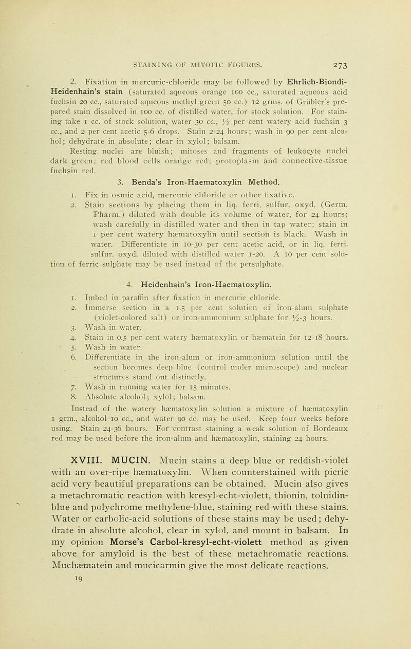 2. Fixation in mercuric-chloride may be followed by Ehrlich-Biondi- Heidenhain's stain (saturated aqueous orange 100 cc, saturated aqueous acid fuchsin 20 cc, saturated aqueous methyl green 50 cc.) 12 grms. of Griibler's pre- pared stain dissolved in 100 cc. of distilled water, for stock solution. For stain- ing take 1 cc. of stock solution, water 30 cc, *4 per cent watery acid fuchsin 3 cc, and 2 per cent acetic 5-6 drops. Stain 2-24 hours; wash in 90 per cent alco- hol ; dehydrate in absolute; clear in xylol; balsam. Resting nuclei are bluish; mitoses and fragments of leukocyte nuclei dark green; red blood cells orange red; protoplasm and connective-tissue fuchsin red. 3. Benda's Iron-Haematoxylin Method. 1. Fix in osmic acid, mercuric chloride or other fixative. 2. Stain sections by placing them in liq. ferri. sulfur, oxyd. (Germ. Pharm.) diluted with double its volume of water, for 24 hours; wash carefully in distilled water and then in tap water; stain in 1 per cent watery hsematoxylin until section is black. Wash in water. Differentiate in 10-30 per cent acetic acid, or in liq. ferri. sulfur, oxyd. diluted with distilled water 1-20. A 10 per cent solu- tion of ferric sulphate may be used instead of the persulphate. 4. Heidenhain's Iron-Haematoxylin. 1. Imbed in paraffin after fixation in mercuric chloride. 2. Immerse section in a 1.5 per cent solution of iron-alum sulphate (violet-colored salt) or iron-ammonium sulphate for ]4-3 hours. 3. Wash in water. 4. Stain in 0.5 per cent watery hsematoxylin or hsematein for 12-18 hours^ 5. Wash in water. 6. Differentiate in the iron-alum or iron-ammonium solution until the section becomes deep blue (control under microscope) and nuclear structures stand out distinctly. 7. Wash in running water for 15 minutes. 8. Absolute alcohol; xylol; balsam. Instead of the watery hsematoxylin solution a mixture of hsematoxylin 1 grm., alcohol 10 cc, and water go cc. may be used. Keep four weeks before using. Stain 24-36 hours. For contrast staining a weak solution of Bordeaux red may be used before the iron-alum and hsematoxylin, staining 24 hours. XVIII. MUCIN. Mucin stains a deep blue or reddish-violet with an over-ripe hsematoxylin. When counterstained with picric acid very beautiful preparations can be obtained. Mucin also gives a metachromatic reaction with kresyl-echt-violett, thionin, toluidin- blue and polychrome methylene-blue, staining red with these stains. Water or carbolic-acid solutions of these stains may be used; dehy- drate in absolute alcohol, clear in xylol, and mount in balsam. In my opinion Morse's Carbol-kresyl-echt-violett method as given above for amyloid is the best of these metachromatic reactions. Muchasmatein and mucicarmin give the most delicate reactions. 19