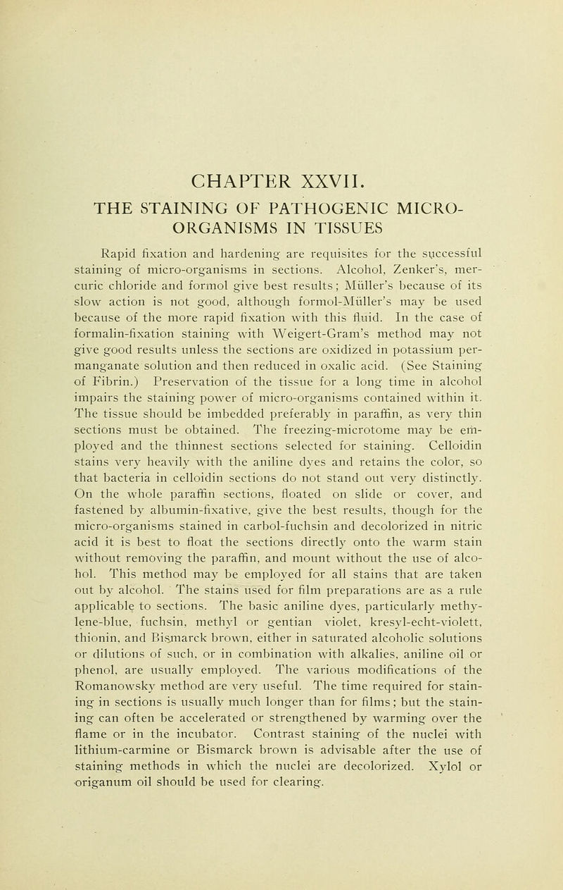 CHAPTER XXVII. THE STAINING OF PATHOGENIC MICRO- ORGANISMS IN TISSUES Rapid fixation and hardening are requisites for the successful staining- of micro-organisms in sections. Alcohol, Zenker's, mer- curic chloride and formol give best results; Miiller's because of its slow action is not good, although formol-Muller's may be used because of the more rapid fixation with this fluid. In the case of formalin-fixation staining with Weigert-Gram's method may not give good results unless the sections are oxidized in potassium per- manganate solution and then reduced in oxalic acid. (See Staining of Fibrin.) Preservation of the tissue for a long time in alcohol impairs the staining power of micro-organisms contained within it. The tissue should be imbedded preferably in paraffin, as very thin sections must be obtained. The freezing-microtome may be em- ployed and the thinnest sections selected for staining. Celloidin stains very heavily with the aniline dyes and retains the color, so that bacteria in celloidin sections do not stand out very distinctly. On the whole paraffin sections, floated on slide or cover, and fastened by albumin-fixative, give the best results, though for the micro-organisms stained in carbol-fuchsin and decolorized in nitric acid it is best to float the sections directly onto the warm stain without removing the paraffin, and mount without the use of alco- hol. This method may be employed for all stains that are taken out by alcohol. The stains used for film preparations are as a rule applicable to sections. The basic aniline dyes, particularly methy- lene-blue, fuchsin, methyl or gentian violet, kresyl-echt-violett, thionin, and Bisjnarck brown, either in saturated alcoholic solutions or dilutions of such, or in combination with alkalies, aniline oil or phenol, are usually employed. The various modifications of the Romanowsky method are very useful. The time required for stain- ing in sections is usually much longer than for films; but the stain- ing can often be accelerated or strengthened by warming over the flame or in the incubator. Contrast staining of the nuclei with lithium-carmine or Bismarck brown is advisable after the use of staining methods in which the nuclei are decolorized. Xylol or •origanum oil should be used for clearing.