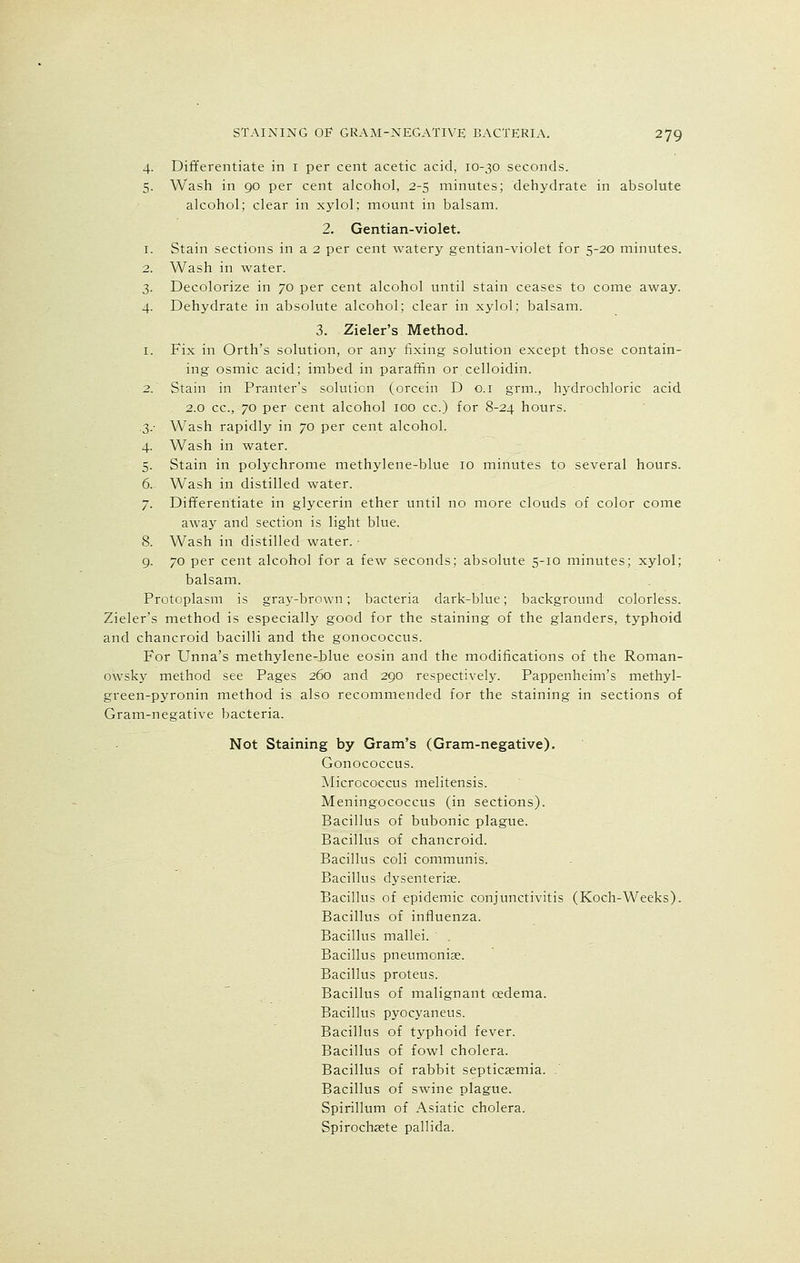4. Differentiate in 1 per cent acetic acid, 10-30 seconds. 5. Wash in 90 per cent alcohol, 2-5 minutes; dehydrate in absolute alcohol; clear in xylol; mount in balsam. 2. Gentian-violet. 1. Stain sections in a 2 per cent watery gentian-violet for 5-20 minutes. 2. Wash in water. 3. Decolorize in 70 per cent alcohol until stain ceases to come away. 4. Dehydrate in absolute alcohol; clear in xylol; balsam. 3. Zieler's Method. 1. Fix in Orth's solution, or any fixing solution except those contain- ing osmic acid; imbed in paraffin or celloidin. 2. Stain in Pranter's solution (orcein D 0.1 grm., hydrochloric acid 2.0 cc, 70 per cent alcohol 100 cc.) for 8-24 hours. .3.- Wash rapidly in 70 per cent alcohol. 4. Wash in water. 5. Stain in polychrome methylene-blue 10 minutes to several hours. 6. Wash in distilled water. 7. Differentiate in glycerin ether until no more clouds of color come away and section is light blue. 8. Wash in distilled water. 9. 70 per cent alcohol for a few seconds; absolute 5-10 minutes; xylol; balsam. Protoplasm is gray-brown; bacteria dark-blue; background colorless. Zieler's method is especially good for the staining of the glanders, typhoid and chancroid bacilli and the gonococcus. For Unna's methylene-blue eosin and the modifications of the Roman- owsky method see Pages 260 and 290 respectively. Pappenheim's methyl- green-pyronin method is also recommended for the staining in sections of Gram-negative bacteria. Not Staining by Gram's (Gram-negative). Gonococcus. Micrococcus melitensis. Meningococcus (in sections). Bacillus of bubonic plague. Bacillus of chancroid. Bacillus coli communis. Bacillus dysenterise. Bacillus of epidemic conjunctivitis (Koch-Weeks). Bacillus of influenza. Bacillus mallei. Bacillus pneumoniae. Bacillus proteus. Bacillus of malignant oedema. Bacillus pyocyaneus. Bacillus of typhoid fever. Bacillus of fowl cholera. Bacillus of rabbit septicaemia. . Bacillus of swine plague. Spirillum of Asiatic cholera. Spirochete pallida.