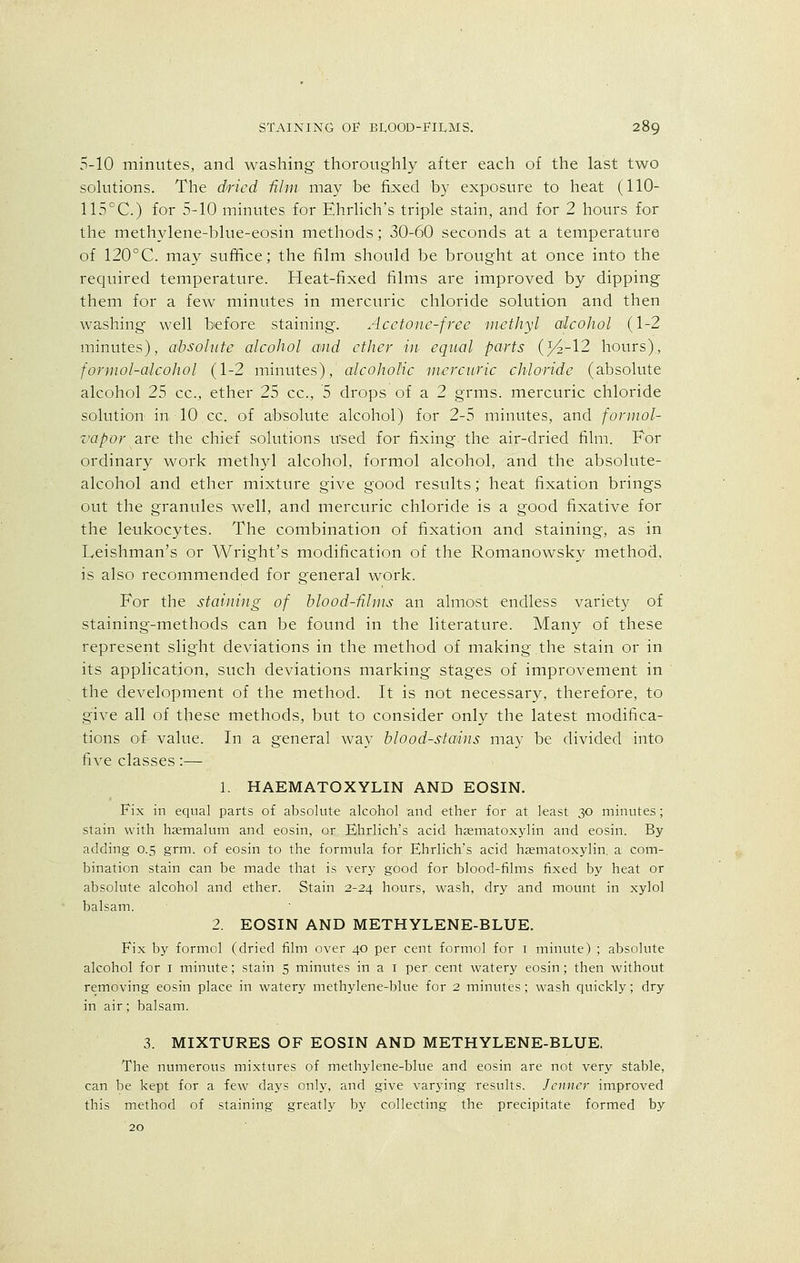 5-10 minutes, and washing thoroughly after each of the last two solutions. The dried film may be fixed 'by exposure to heat (110- 115°C.) for 5-10 minutes for Ehrlich's triple stain, and for 2 hours for the methylene-blue-eosin methods; 30-60 seconds at a temperature of 120°C. may suffice; the film should be brought at once into the required temperature. Heat-fixed films are improved by dipping them for a few minutes in mercuric chloride solution and then washing well before staining. Acetone-free methyl alcohol (1-2 minutes), absolute alcohol and ether in equal parts (^2-12 hours), fornwl-alcohol (1-2 minutes), alcoholic mercuric chloride (absolute alcohol 25 cc, ether 25 cc, 5 drops of a 2 grms. mercuric chloride solution in TO cc. of absolute alcohol) for 2-5 minutes, and formol- vapor are the chief solutions used for fixing the air-dried film. For ordinary work methyl alcohol, formol alcohol, and the absolute- alcohol and ether mixture give good results; heat fixation brings out the granules well, and mercuric chloride is a good fixative for the leukocytes. The combination of fixation and staining, as in Leishman's or Wright's modification of the Romanowsky method, is also recommended for general work. For the staining of blood-films an almost endless variety of staining-methods can be found in the literature. Many of these represent slight deviations in the method of making the stain or in its application, such deviations marking stages of improvement in the development of the method. It is not necessary, therefore, to give all of these methods, but to consider only the latest modifica- tions of value. In a general way blood-stains may be divided into five classes:— 1. HAEMATOXYLIN AND EOSIN. Fix in equal parts of absolute alcohol land ether for at least 30 minutes; stain with haemalum and eosin, or Ehrlich's acid hsematoxylin and eosin. By- adding 0.5 grm. of eosin to the formula for Ehrlich's acid hsematoxylin. a com- bination stain can be made that is very good for blood-films fixed by heat or absolute alcohol and ether. Stain 2-24 hours, wash, dry and mount in xylol balsam. 2. EOSIN AND METHYLENE-BLUE. Fix by formol (dried film over 40 per cent formol for 1 minute) ; absolute alcohol for 1 minute; stain 5 minutes in a 1 per cent watery eosin; then without removing eosin place in watery methylene-blue for 2 minutes; wash quickly; dry in air; balsam. 3. MIXTURES OF EOSIN AND METHYLENE-BLUE. The numerous mixtures of methylene-blue and eosin are not very stable, can be kept for a few days only, and give varying results. Jcnncr improved this method of staining greatly by collecting the precipitate formed by 20