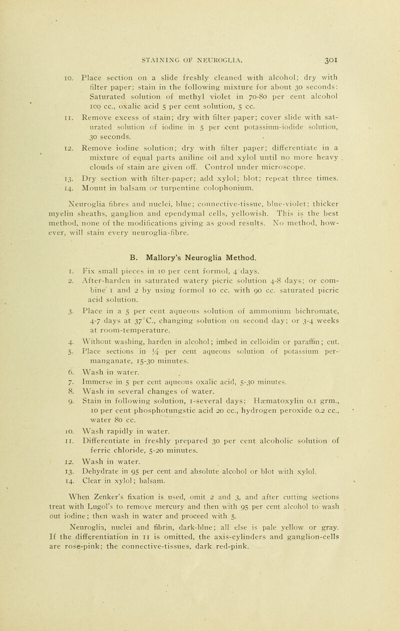 10. Place section on a slide freshly cleaned with alcohol; dry with filter paper; stain in the following mixture for about 30 seconds: Saturated solution of methyl violet in 70-80 per cent alcohol 100 cc, oxalic acid 5 per cent solution, 5 cc. 11. Remove excess of stain; dry with filter paper; cover slide with sat- urated solution of iodine in 5 per cent potassium-iodide solution, 30 seconds. 12. Remove iodine solution; dry with filter paper; differentiate in a mixture of equal parts aniline oil and xylol until no more heavy clouds of stain are given off. Control under microscope. 13. Dry section with filter-paper; add xylol; blot; repeat three times. 14. Mount in balsam or turpentine colophonium. Neuroglia fibres and nuclei, blue; connective-tissue, blue-violet; thicker myelin sheaths, ganglion and ependymal cells, yellowish. This is the best method, none of the modifications giving as good results. No method, how- ever, will stain every neuroglia-fibre. B. Mallory's Neuroglia Method. 1. Fix small pieces in 10 per cent formol, 4'days. 2. After-harden in saturated watery picric solution 4-8 days; or com- bine 1 and 2 by using formol 10 cc. with go cc. saturated picric acid solution. 3. Place in a 5 per cent aqueous solution of ammonium bichromate, 4-7 days at 37°C, changing solution on second day; or 3-4 weeks at room-temperature. 4. Without washing, harden in alcohol; imbed in celloidin or paraffin; cut. 5. Place sections in % per cent aqueous solution of potassium per- manganate, 15-30 minutes. 6. Wash in water. 7. Immerse in 5 per cent aqueous oxalic acid, 5-30 minutes. 8. Wash in several changes of water. 9. Stain in following solution, i-several days: Hematoxylin 0.1 grm., 10 per cent phosphotungstic acid 20 cc, hydrogen peroxide 0.2 cc, water 80 cc. 10. Wash rapidly in water. 11. Differentiate in freshly prepared 30 per cent alcoholic solution of ferric chloride, 5-20 minutes. 12. Wash in water. 13. Dehydrate in 95 per cent and absolute alcohol or blot with xylol. 14. Clear in xylol; balsam. When Zenker's fixation is used, omit 2 and 3, and after cutting sections treat with Lugol's to remove mercury and then with 95 per cent alcohol to wash out iodine; then wash in water and proceed with 5. Neuroglia, nuclei and fibrin, dark-blue; all else is pale yellow or gray. If the differentiation in 11 is omitted, the axis-cylinders and ganglion-cells are rose-pink; the connective-tissues, dark, red-pink.