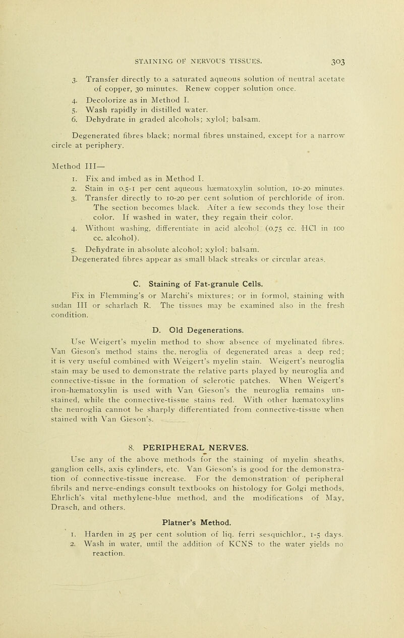 3. Transfer directly to a saturated aqueous solution of neutral acetate of copper, 30 minutes. Renew copper solution once. 4. Decolorize as in Method I. 5. Wash rapidly in distilled water. 6. Dehydrate in graded alcohols; xylol; balsam. Degenerated fibres black; normal fibres unstained, except for a narrow circle at periphery. Method III— 1. Fix and imbed as in Method I. 2. Stain in 0.5-1 per cent aqueous hsenuatoxylin solution, 10-20 minutes. 3. Transfer directly to 10-20 per. cent solution of perchloride of iron. The section becomes black. After a few seconds they lose their color. If washed in water, they regain their color. 4. Without washing, differentiate in acid alcohol (0.75 cc. HC1 in 100 cc. alcohol). 5. Dehydrate in absolute alcohol; xylol; balsam. Degenerated fibres appear as small black streaks or circular areas. C. Staining of Fat-granule Cells. Fix in Flemming's or Marchi's mixtures; or in formol, staining with sudan II'I or scharlach R. The tissues may be examined also in the fresh condition. D. Old Degenerations. Use Weigert's myelin method to show absence of myelinated fibres. Van Gieson's method stains the. neroglia of degenerated areas a deep red; it is very useful combined with Weigert's myelin stain. Weigert's neuroglia stain may be used to demonstrate the relative parts played by neuroglia and connective-tissue in the formation of sclerotic patches. When Weigert's iron-haematoxylin is used with Van Gieson's the neuroglia remains un- stained, while the connective-tissue stains red. With other hematoxylins the neuroglia cannot be sharply differentiated from connective-tissue when stained with Van Gieson's. 8. PERIPHERAL NERVES. Use any of the above methods for the staining of myelin sheaths, ganglion cells, axis cylinders, etc. Van Gieson's is good for the demonstra- tion of connective-tissue increase. For the demonstration of peripheral fibrils and nerve-endings consult textbooks on histology for Golgi methods, Ehrlich's vital methylene-blue method, and the modifications of May, Drasch, and others. Platner's Method. 1. Harden in 25 per cent solution of liq. ferri sesquichlor., 1-5 days. 2. Wash in water, until the addition of KCNS to the water yields no reaction.