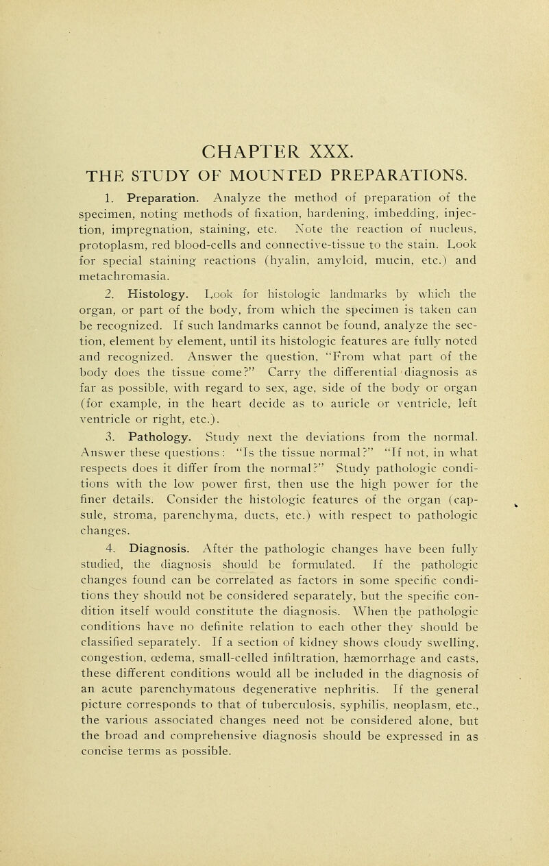 THE STUDY OF MOUNTED PREPARATIONS. 1. Preparation. Analyze the method of preparation of the specimen, noting- methods of fixation, hardening, imbedding, injec- tion, impregnation, staining, etc. Note the reaction of nucleus, protoplasm, red blood-cells and connective-tissue to the stain. Look for special staining reactions (hyalin. amyloid, mucin, etc.) and metachromasia. 2. Histology. Look for histologic landmarks by which the organ, or part of the body, from which the specimen is taken can be recognized. If such landmarks cannot be found, analyze the sec- tion, element by element, until its histologic features are fully noted and recognized. Answer the question, From what part of the body does the tissue come? Carry the differential diagnosis as far as possible, with regard to sex, age, side of the body or organ (for example, in the heart decide as to auricle or ventricle, left ventricle or right, etc.). 3. Pathology. Study next the deviations from the normal. Answer these questions: Is the tissue normal? If not, in what respects does it differ from the normal? Study pathologic condi- tions with the low power first, then use the high power for the finer details. Consider the histologic features of the organ (cap- sule, stroma, parenchyma, ducts, etc.) with respect to pathologic changes. 4. Diagnosis. After the pathologic changes have been fully studied, the diagnosis should be formulated. If the pathologic changes found can be correlated as factors in some specific condi- tions they should not be considered separately, but the specific con- dition itself would constitute the diagnosis. When the pathologic conditions have no definite relation to each other they should be classified separately. If a section of kidney shows cloudy swelling, congestion, oedema, small-celled infiltration, haemorrhage and casts, these different conditions would all be included in the diagnosis of an acute parenchymatous degenerative nephritis. If the general picture corresponds to that of tuberculosis, syphilis, neoplasm, etc., the various associated changes need not be considered alone, but the broad and comprehensive diagnosis should be expressed in as concise terms as possible.