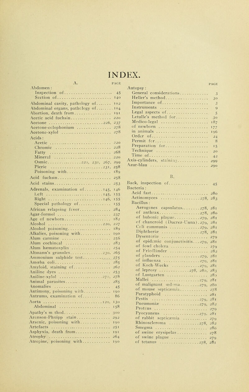 INDEX. A. PACE Abdomen : Inspection of 45 Section of 140 Abdominal cavity, pathology of 102 Abdominal organs, pathology of 104 Abortion, death from 191 Acetic acid fuchsin 220 Acetone 226, 237 Acetone-colophonium Acetone-xylol Acids : Acetic Chromic Fatty Mineral Osmic 220, 230, 267, Picric 231, Poisoning with Acid fuchsin Acid stains Adrenals, examination of 145, Left 145. Right 146, Special pathology of African relapsing fever Agar-formol Age of newborn Alcohol 2 20, Alcohol poisoning Alkalies, poisoning with Alum carmine Alum cochineal Alum hematoxylin Altmann's granules 230, Ammonium sulphide test Amoeba coli Amyloid, staining of Aniline dyes Aniline-xylol 270, Animal parasites Anomalies Antimony, poisoning with Antrums, examination of Aorta 120, Abdominal Apathy's m .thod Aronson-Philipp stain Arsenic, poisoning with Artefacts Asphyxia, death from Atrophy Atropine, poisoning with *7& 299 258 189 258 253 146 155 i55 155 284 237 182 190 256 283 254 265 275 285 262 253 278 285 45 T90 86 130 158 300 292 190 251 191 264 190 Autopsy : General considerations. Heller's method Importance of Instruments Legal aspects of Letulle's method for. . Medico-legal of newborn in animals Order of Permit for. . Preparation for Technique Time of Axis-cylinders, staining. . Azur-blau PAGE 3 ■ 30 3 9 5 30 , 187 177 196 24 8 15 20 42 299 290 B. Back, inspection of Bacteria : Acid fast Actinomyces 278, Bacillus : Aerogenes capsulatus 278, of anthrax 278, of bubonic plague 279, of chancroid ( Ducrez-Unna) . 279, Coli communis 279, Diphtheria 278 Dysenteric of epidemic conjunctivitis. . .279, of fowl cholera of Friedlander of glanders 279, of influenza 279, of Koch-Weeks 279, of leprosy 278, 280, of Lustgarten : Mallei 279, of malignant oedema 279, of mouse septicaemia Paratyphoid Pestis 279, Pneumoniae 279, Proteus Pyocyaneus 279, of rabbit septicaemia Rhinoscleroma 278, Smegma of swine erysipelas of swine plague of tetanus 278, 45 280 2S3 281 280 281 281 279 281 279 281 281 283 280 281 280 278 281 281 282 279 281 279 282 280 278 279 281