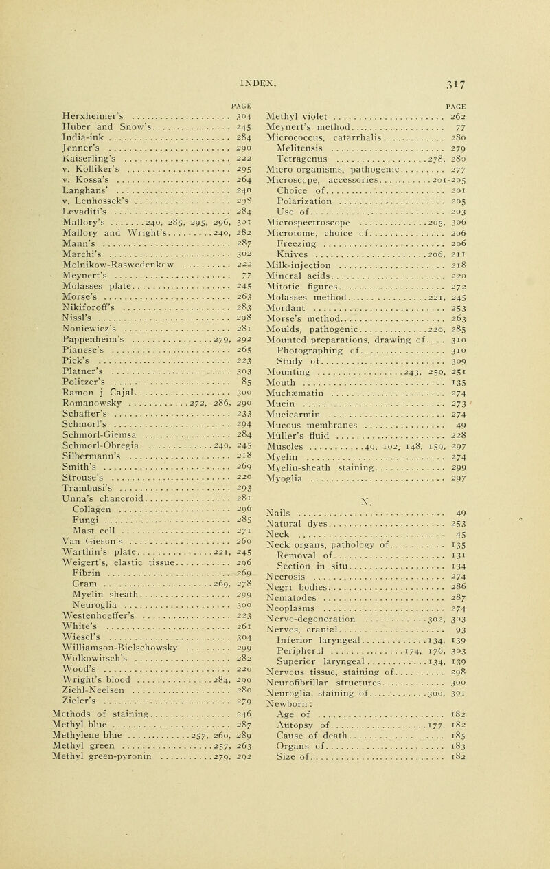 Herxheimer's Huber and Snow's India-ink : Jenner's Kaiserling's v. Kolliker's v. Kossa's Langhans' v. Lenhossek's . . : Levaditi's Mallory's 240, 285, 295, 296 Mallory and Wright's 240 Mann's Marchi's Melnikow-Raswedenkow Aleynert's Molasses plate Morse's Nikiforoff's Nissl's Noniewicz's Pappenheim's 279 Pianese's Pick's Platner's Politzer's Ramon j Cajal Romanowsky 2.72, 286 Schaffer's Schmorl's Schmorl-Giemsa Schmorl-Obregia 240 Silbermann's Smith's Strouse's Trambusi's Unna's chancroid Collagen Fungi Mast cell Van Gieson's Warthin's plate 221 Weigert's, elastic tissue Fibrin Gram 269 Myelin sheath Neuroglia Westenhoeffer's White's Wiesel's Williamson-Bielschowsky Wolkowitsch's Wood's Wright's blood 284 Ziehl-Neelsen Zieler's Methods of staining Methyl blue Methylene blue 257, 260 Methyl green 257 Methyl green-pyronin 279 PAGE 304 245 284 290 222 295 264 240 298 284 , 301 282 287 302 245 263 283 298 281 292 265 223 303 85 300 290 233 294 284 245 218 269 220 293 281 296 285 271 260 245 296 269 278 299 300 223 261 304 299 282 220 2qo 280 279 207 289 263 292 PAGE Methyl violet 262 Meynert's method 77 Micrococcus, catarrhalis 280 Melitensis 279 Tetragenus 278, 280 Micro-organisms, pathogenic 277 Microscope, accessories 201-205 Choice of 201 Polarization 205 Use of 203 Microspectroscope 205, 306 Microtome, choice of 206 Freezing 206 Knives 206, 211 Milk-injection 218 Mineral acids 220 Mitotic figures 272 Molasses method 221, 245 Mordant 253 Morse's method 263 Moulds, pathogenic 220, 285 Mounted preparations, drawing of. . . . 310 Photographing of 310 Study of 309 Mounting 243, 250, 251 Mouth 13S Muchsematin 274 Mucin 273 Mucicarmin 274 Mucous membranes 49 Midler's fluid 228 Muscles 49, 102, 148, 159, 297 Myelin 274 Myelin-sheath staining 299 Myoglia 297 N. Nails 49 Natural dyes 253 Neck 45 Neck organs, pathology of 135 Removal of 131 Section in situ 134 Necrosis 274 Negri bodies 286 Nematodes 287 Neoplasms : 274 Nerve-degeneration 302, 303 Nerves, cranial 93 Inferior laryngeal 134, 139 Peripheral 174, 176, 303 Superior laryngeal 134, 139 Nervous tissue, staining of 298 Neurofibrillar structures 300 Neuroglia, staining of 300, 301 Newborn : Age of 182 Autopsy of 177, 182 Cause of death 185 Organs of 183 Size of 182