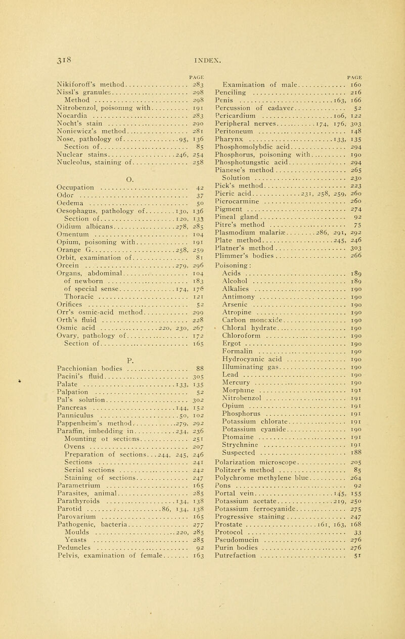 PAGE Nikiforoff's method 283 Nissl's granules 298 Method 298 Nitrobenzol, poisoning with 191 Nocardia 283 Nocht's stain 290 Noniewicz's method 281 Nose, pathology of 95, 136 Section of 85 Nuclear stains 246, 254 Nucleolus, staining of 258 O. Occupation 42 Odor 37 Oedema 50 Oesophagus, pathology of 130, 136 Section of 120. 135 Oidium albicans 278, 285 Omentum 104 Opium, poisoning with rgi Orange G 258, 259 Orbit, examination of 81 Orcein 279, 296 Organs, abdominal 104 of newborn 183 of special sense 174, 176 Thoracic 121 Orifices 52 Orr's osmic-acid method 299 Orth's fluid 228 Osmic acid 220, 230, 267 Ovary, pathology of 172 Section of 165 P. Pacchionian bodies 88 Pacini's fluid 305 Palate 133, 135 Palpation 52 Pal's solution 302 Pancreas 144, 152 Panniculus 50, 102 Pappenheim's method 279, 292 Paraffin, imbedding in 234, 236 Mounting ot sections 251 Ovens 207 Preparation of sections. . .244, 245, 246 Sections 241 Serial sections 242 Staining of sections 247 Parametrium 165 Parasites, animal 285 Parathyroids 134, 138 Parotid .- 86, 134, 138 Parovarium 165 Pathogenic, bacteria 2j~ Moulds 220, 285 Yeasts 285 Peduncles 92 Pelvis, examination of female 163 PACE Examination of male 160 Penciling 216 Penis 163, 166 Percussion of cadaver 52 Pericardium 106, 122 Peripheral nerves 174, 176, 303 Peritoneum 148 Pharynx 133, 13S Phosphomolybdic acid 294 Phosphorus, poisoning with 190 Phosphotungstic acid 294 Pianese's method 265 Solution 230 Pick's method 223 Picric acid 231, 258, 259, 260 Picrocarmine 260 Pigment 274 Pineal gland 92 Pitre's method 75 Plasmodium malarite 286, 291, 292 Plate method 245, 246 Platner's method 303 Plimmer's bodies 266 Poisoning: Acids 189 Alcohol 189 Alkalies 190 Antimony 190 Arsenic 190 Atropine 190 Carbon moncxide 190 • Chloral hydrate 190 Chloroform 190 Ergot 190 Formalin 190 Hydrocyanic acid 190 Illuminating gas 190 Lead 190 Mercury 190 Morphine 191 Nitrobenzol 191 Opium 191 Phosphorus 191 Potassium chlorate 191 Potassium cyanide 190 Ptomaine 191 Strychnine 191 Suspected 188 Polarization microscope 205 Politzer's method 85 Polychrome methylene blue 264 Pons 92 Portal vein 145, 155 Potassium acetate 219, 250 Potassium ferrocyanide 27s Progressive staining 247 Prostate 161, 163, 168 Protocol 33 Pseudomucin 276 Purin bodies 276 Putrefaction 51