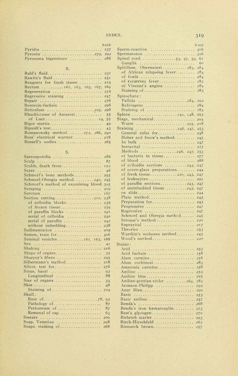 PAGE Pyridin 237 Pyronin 279, 292 Pyrosoma bigeminum 2S6 R. Rabl's fluid 231 Rawitz's fluid 231 Reagents for fresh tissue 219 Rectum 161, 163, 165, 167, 169 Regeneration 276 Regressive staining 247 Repair 276 Resorcin-fuchsin 296 Reticulum 295, 296 Rhachiotome of Amussat 55 of Luer 14, 55 Rigor mortis 49 Ripault's test 43 Romanowsky method 272, 286, 290 Ross' electrical warmer 218 Russell's Dodies 265 Sarcosporidia 286 Scalp 87 Scalds, death from 192 Scars 46 Schmorl's bone methods 295 Schmorl-Obregia method 240, 245 Schmorl's method of examining blood 305 Scraping 209 Scrotum 167 Section cutting .210, 238 of celloidin blocks 239 of frozen tissue 239 of paraffin blocks 241 serial of celloidin 240 serial of paraffin 242 without imbedding 238 Sedimentation 209 Semen, tests for 306 Seminal vesicles 161, 163, 168 Sex 41 Shaking 216 Shape of organs 35 Sharpey's fibres 295 Silbermann's method 218 Silver, test for 276 Sinus, basal 93 Longitudinal 88 Size of organs 34 Skin 46 Staining of 304 Skull: Base of 78, 93 Pathology of 87 Periosteum of 87 Removal of cap 63 Smears 209 Soap, Venetian 298 Soaps, staining of 268 PAGE Sperm-reaction 306 Spermatozoa 306 Spinal cord 53, 57, 59, 61 Ganglia 60 Spirillum, Obermeieri 283, 284 of African relapsing fever 284 of fowls 284 of recurrent fever 283 of Vincent's angina 284 Staining of 283 Spirochjete : Pallida 284, 292 Refringens 284 Staining of 283 Spleen 140, 148, 293 Stage, mechanical 204 Warm 205, 218 Staining 246, 247, 253 General rules for 248 Huber and Snow's method 245 In bulk 247 Intravital 217 Methods 246, 247, 253 of bacteria in tissue 277 of blood 288 of celloidin sections 243, 247 of cover-glass preparations 244 of fresh tissue 220, 243, 247 of leukocytes 291 of paraffin sections 243, 247 of unimbedded tissue 243, 247 on slide 244 Plate method 245 Preparation for 243 Progressive 247 Regressive 247 Schmorl and Obregia method 245 Strouse's method 220 Supravital 217 Theories 253 Warthin's molasses method 245 Wood's method 220 Stains : Acid 253 Acid fuchsin 258 Alum carmine 256 Alum cochineal 283 Ammonia carmine 258 Aniline 253 Aniline blue 295 Aniline-gentian-violet 269, 282 Aronson-Philipp 292 Azur Blau 290 Basic 253 Basic aniline 257 Benda's 268 Benda's iron hematoxylin 273 Best's glycogen 270 Biebrich scarlet 293 Birch-Hirschfeld 263 Bismarck brown 257