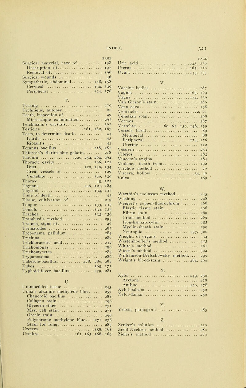 Surgical material, care of 198 Description of 197 Removal of 196 Surgical wounds 46 Sympathetic, abdominal 148, 158 Cervical 134. 139 Peripheral . . . i74> J76 Teasing 210 Technique, autopsy 20 Teeth, inspection of 49 Microscopic examination 295 Teichmann's crystals 301 Testicles 161, 162, 167 Tests, to determine death 43 Icard's 43 Ripault's 43 Tetanus bacillus 278, 281 Thiersch's Berlin-blue gelatin 218 Thionin 220, 254, 264, 294 Thoracic cavity 106, 121 Duct 120, 130, 134 Great vessels of 129 Vertebrae 120, 130 Thorax 45, 121 Thymus 106, 121, 184 Thyroid 134, 12>7 Time of death 42 Tissue, cultivation of 219 Tongue . 133, 135 Tonsils 133. J3S Trachea 133, 136 Trambusi's method 293 Trauma, signs of 46 Trematodes 287 Treponema pallidum 284 Trichina 287 Trichloracetic acid 232 Trichomonas 286 Trichomycetes 283 Trypanosoma 286 Tubercle-bacillus 278, 280, 282 Tubes 165, 171 Typhoid-fever bacillus 279, 281 U. Unimbedded tissue 243 Unna's alkaline methylene blue 257 Chancroid bacillus 281 Collagen stain 296 Glycerin-ether 271 Mast cell stain 271 Orcein stain 296 Polychrome methylene blue.... 271, 276 Stain for fungi 285 Ureters 158, 161 Urethra 161. 165. 168, 169 PAGE Uric acid 233, 276 Uterus 165, 170 Uvula 133, 135 V. Vaccine bodies 287 Vagina 165, 169 Vagus 134, 139 Van Gieson's stain 260 Vena cava 158 Ventricles 72, 91 Venetian soap 298 Vermes 287 Vertebras 60, 62, 139, 148, 159 Vessels, basal 89 Meningeal 88 Peripheral 174, 176 Uterine 172 Vesuvin 253 Vibrios 283 Vincent's angina 284 Violence, death from 192 Virchow method 70 Viscera, hollow 34, 40 Vulva 169 W. Warthin's molasses method 245 Washing 248 Weigert's copper-fluorochrom 268 Elastic tissue stain 296 Fibrin stain 269 Gram method 269 Iron-haamatoxylin 255 Myelin-sheath stain 299 Neuroglia 297, 300 Weight, of organs .34 Westenhoeffer's method 22s White's method 261 Wiesel's method 304 Williamson-Bielschowsky method 299 Wright's blood-stain 284, 290 X. Xylol 249, 250 Acetone 278 Aniline 270, 278 Xylol-balsam 250 Xylol-damar 250 Yeasts, pathogenic 285 Z. Zenker's solution 230 Ziehl-Neelsen method 280 Zieler's method 279