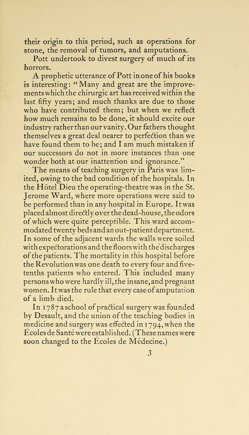 their origin to this period, such as operations for stone, the removal of tumors, and amputations. Pott undertook to divest surgery of much of its horrors. A prophetic utterance of Pott in one of his books is interesting: Many and great are the improve- ments which the chirurgic art has received within the last fifty years; and much thanks are due to those who have contributed them; but when we reflect how much remains to be done, it should excite our industry rather than our vanity. Our fathers thought themselves a great deal nearer to perfection than we have found them to be; and I am much mistaken if our successors do not in more instances than one wonder both at our inattention and ignorance. The means of teaching surgery in Paris was lim- ited, owing to the bad condition of the hospitals. In the Hotel Dieu the operating-theatre was in the St. Jerome Ward, where more operations were said to be performed than in any hospital in Europe. It was placed almost directly over the dead-house, the odors of which were quite perceptible. This ward accom- modated twenty beds and an ou t-patient department. In some of the adjacent wards the walls were soiled with expectorations and the floors with the discharges of the patients. The mortality in this hospital before the Revolution was one death to every four and five- tenths patients who entered. This included many persons who were hardly ill, the insane, and pregnant women. It was the rule that every case of amputation of a limb died. In 1787 a school of practical surgery was founded by Desault, and the union of the teaching bodies in medicine and surgery was effected in 1794, when the Ecoles de Sante were established. (These names were soon changed to the Ecoles de Medecine.)