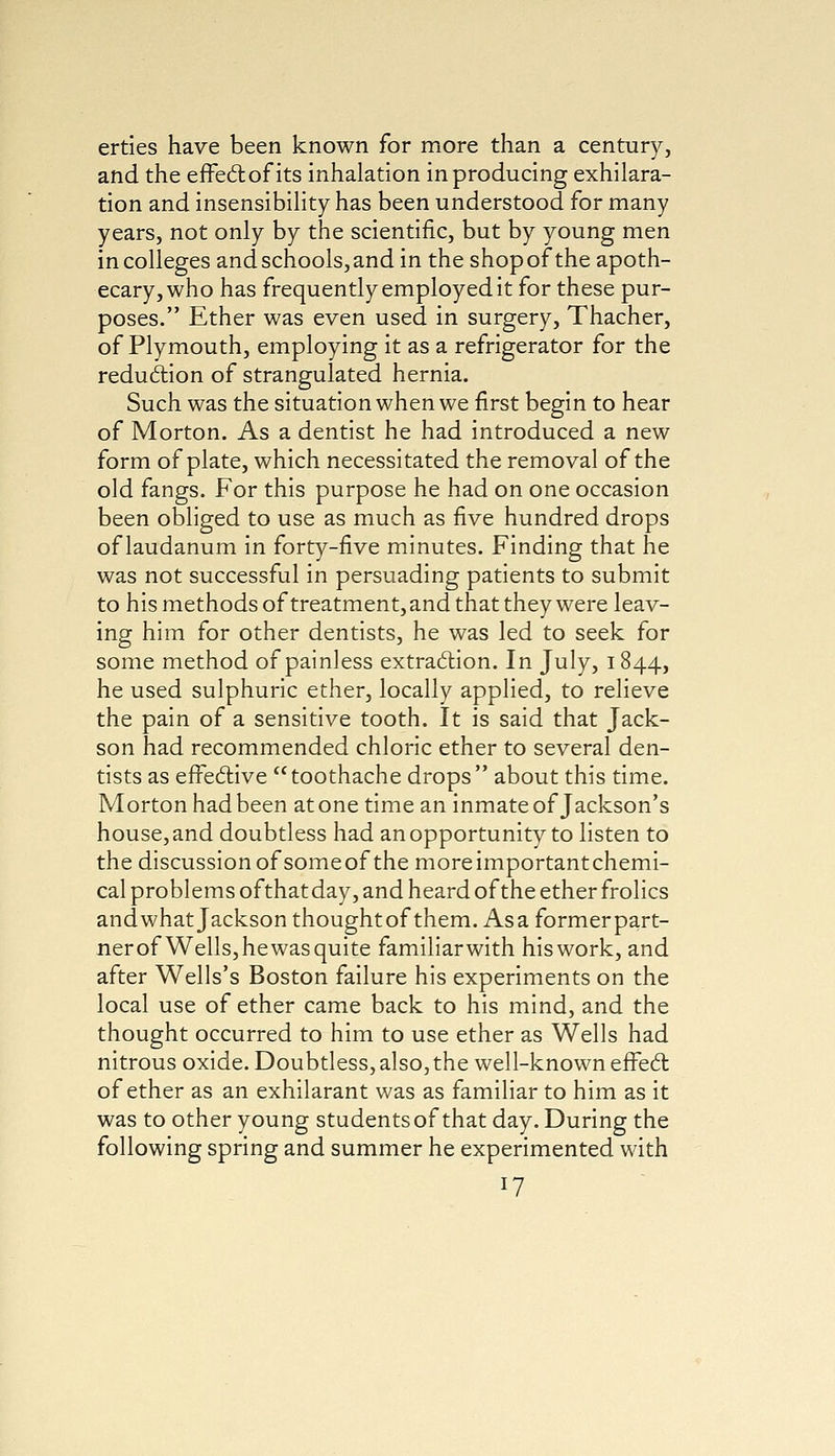 erties have been known for more than a century, and the effectof its inhalation in producing exhilara- tion and insensibility has been understood for many years, not only by the scientific, but by young men in colleges and schools, and in the shopofthe apoth- ecary, who has frequently employed it for these pur- poses. Ether was even used in surgery, Thacher, of Plymouth, employing it as a refrigerator for the reduction of strangulated hernia. Such was the situation when we first begin to hear of Morton. As a dentist he had introduced a new form of plate, which necessitated the removal of the old fangs. For this purpose he had on one occasion been obliged to use as much as five hundred drops of laudanum in forty-five minutes. Finding that he was not successful in persuading patients to submit to his methods of treatment,and that they were leav- ing him for other dentists, he was led to seek for some method of painless extraction. In July, 1844, he used sulphuric ether, locally applied, to relieve the pain of a sensitive tooth. It is said that Jack- son had recommended chloric ether to several den- tists as effective toothache drops about this time. Morton had been at one time an inmate of Jackson's house, and doubtless had an opportunity to listen to the discussion of someof the moreimportantchemi- cal problems ofthat day, and heard of the ether frolics and what Jackson thought of them. Asa former part- ner of Wells, he was quite familiar with his work, and after Wells's Boston failure his experiments on the local use of ether came back to his mind, and the thought occurred to him to use ether as Wells had nitrous oxide. Doubtless, also,the well-known effect of ether as an exhilarant was as familiar to him as it was to other young students of that day. During the following spring and summer he experimented with *7