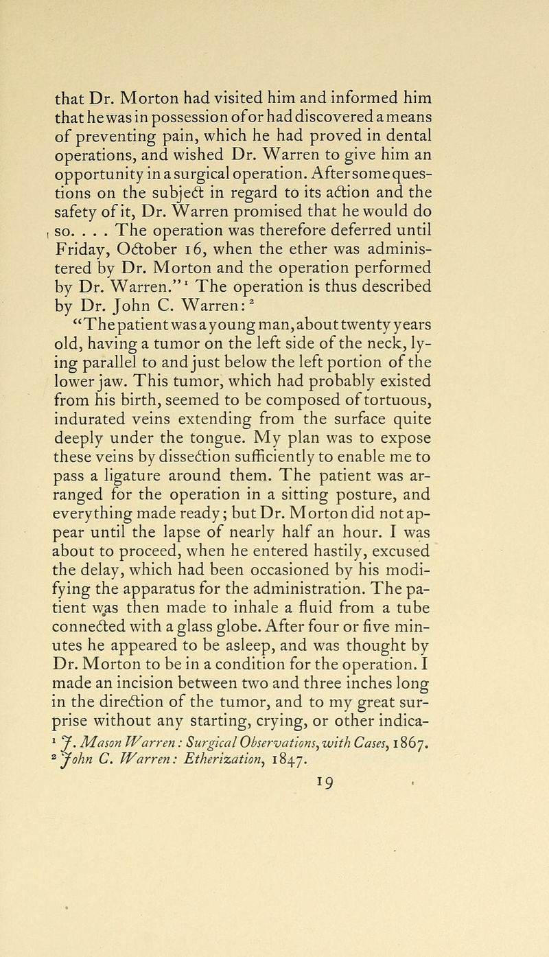 that Dr. Morton had visited him and informed him that he was in possession of or had discovered a means of preventing pain, which he had proved in dental operations, and wished Dr. Warren to give him an opportunity in a surgical operation. After some ques- tions on the subject in regard to its action and the safety of it, Dr. Warren promised that he would do i so. . . . The operation was therefore deferred until Friday, October 16, when the ether was adminis- tered by Dr. Morton and the operation performed by Dr. Warren.1 The operation is thus described by Dr. John C. Warren:2 The patient was ayoung man, about twenty years old, having a tumor on the left side of the neck, ly- ing parallel to and just below the left portion of the lower jaw. This tumor, which had probably existed from his birth, seemed to be composed of tortuous, indurated veins extending from the surface quite deeply under the tongue. My plan was to expose these veins by dissection sufficiently to enable me to pass a ligature around them. The patient was ar- ranged for the operation in a sitting posture, and everything made ready; but Dr. Morton did not ap- pear until the lapse of nearly half an hour. I was about to proceed, when he entered hastily, excused the delay, which had been occasioned by his modi- fying the apparatus for the administration. The pa- tient was then made to inhale a fluid from a tube connected with a glass globe. After four or five min- utes he appeared to be asleep, and was thought by Dr. Morton to be in a condition for the operation. I made an incision between two and three inches long in the direction of the tumor, and to my great sur- prise without any starting, crying, or other indica- 1 y. Mason Warren: Surgical Observations, with Cases, 1867. zCJohn C. Warren: Etherisation, 1847.