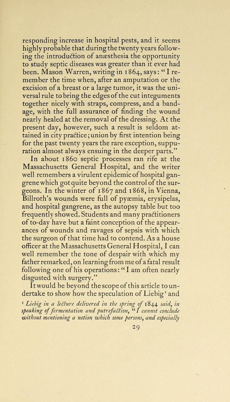 responding increase in hospital pests, and it seems highly probable that during the twenty years follow- ing the introduction of anaesthesia the opportunity to study septic diseases was greater than it ever had been. Mason Warren, writing in 1864, says:  I re- member the time when, after an amputation or the excision of a breast or a large tumor, it was the uni- versal rule to bring the edges of the cut integuments together nicely with straps, compress, and a band- age, with the full assurance of finding the wound nearly healed at the removal of the dressing. At the present day, however, such a result is seldom at- tained in city practice; union by first intention being for the past twenty years the rare exception, suppu- ration almost always ensuing in the deeper parts. In about i860 septic processes ran rife at the Massachusetts General Hospital, and the writer well remembers a virulent epidemic of hospital gan- grene which got quite beyond the control of the sur- geons. In the winter of 1867 and 1868, in Vienna, Billroth's wounds were full of pyaemia, erysipelas, and hospital gangrene, as the autopsy table but too frequently showed. Students and many practitioners of to-day have but a faint conception of the appear- ances of wounds and ravages of sepsis with which the surgeon of that time had to contend. As a house officer at the Massachusetts General Hospital, I can well remember the tone of despair with which my father remarked, on learning from me of a fatal result following one of his operations: I am often nearly disgusted with surgery. It would be beyond the scope of this article to un- dertake to show how the speculation of Liebig1 and 1 Liebig in a leclure delivered in the spring of1844 said, in speaking of fermentation and putrefaffion,  / cannot conclude without mentioning a notion which some persons^ and especially