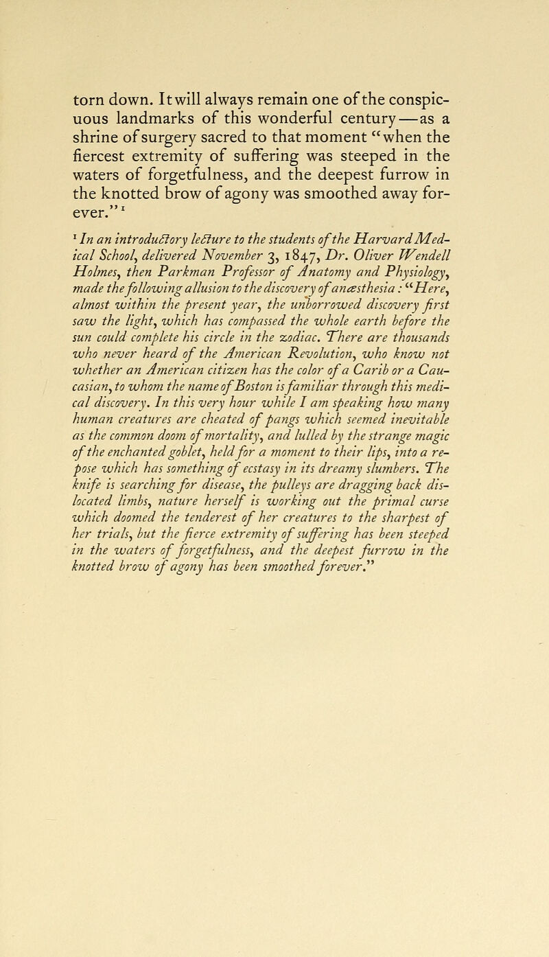torn down. It will always remain one of the conspic- uous landmarks of this wonderful century—as a shrine of surgery sacred to that moment when the fiercest extremity of suffering was steeped in the waters of forgetfulness, and the deepest furrow in the knotted brow of agony was smoothed away for- ever.1 1 In an introductory leSiure to the students of the Harvard Med- ical School^ delivered November 3, 1847, Dr. Oliver Wendell Holmes, then Parkman Professor of Anatomy and Physiology, made the following allusion to the discovery of anesthesia: Here, almost within the present year, the unborrowed discovery first saw the light, which has compassed the whole earth before the sun could complete his circle in the zodiac. There are thousands who never heard of the American Revolution, who know not whether an American citizen has the color of a Carib or a Cau- casian, to whom the name of Boston is familiar through this medi- cal discovery. In this very hour while I am speaking how many human creatures are cheated of pangs which seemed inevitable as the common doom of mortality, and lulled by the strange magic of the enchanted goblet, held for a moment to their lips, into a re- pose which has something of ecstasy in its dreamy slumbers. The knife is searching for disease, the pulleys are dragging back dis- located limbs, nature herself is working out the primal curse which doomed the tejiderest of her creatures to the sharpest of her trials, but the fierce extremity of suffering has been steeped in the waters of forgetfulness, and the deepest furrow in the knotted brow of agony has been smoothed forever