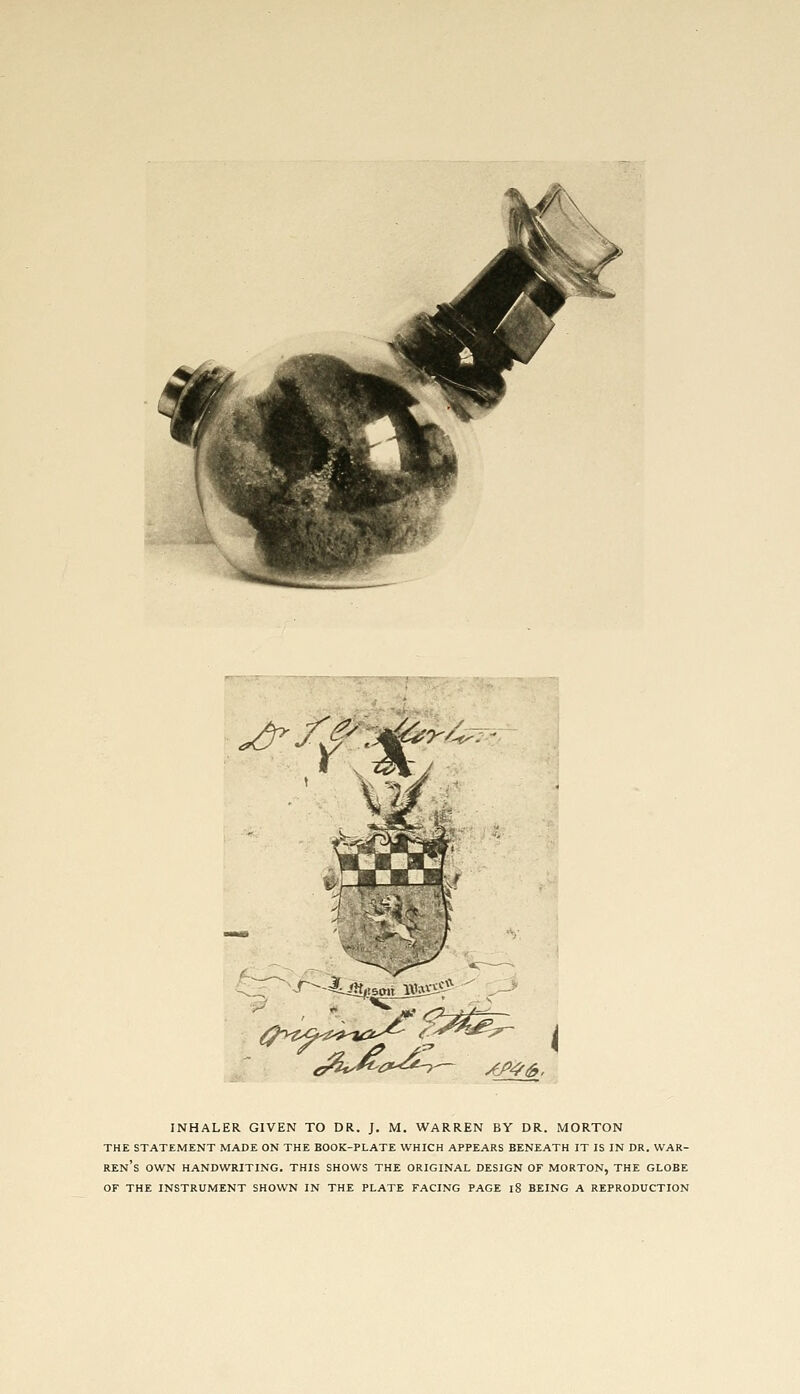 *&-f^.&r/^ ■r--4Ur AA?£, INHALER GIVEN TO DR. J. M. WARREN BY DR. MORTON THE STATEMENT MADE ON THE BOOK-PLATE WHICH APPEARS BENEATH IT IS IN DR. WAR- REN'S OWN HANDWRITING. THIS SHOWS THE ORIGINAL DESIGN OF MORTON, THE GLOBE OF THE INSTRUMENT SHOWN IN THE PLATE FACING PAGE 18 BEING A REPRODUCTION