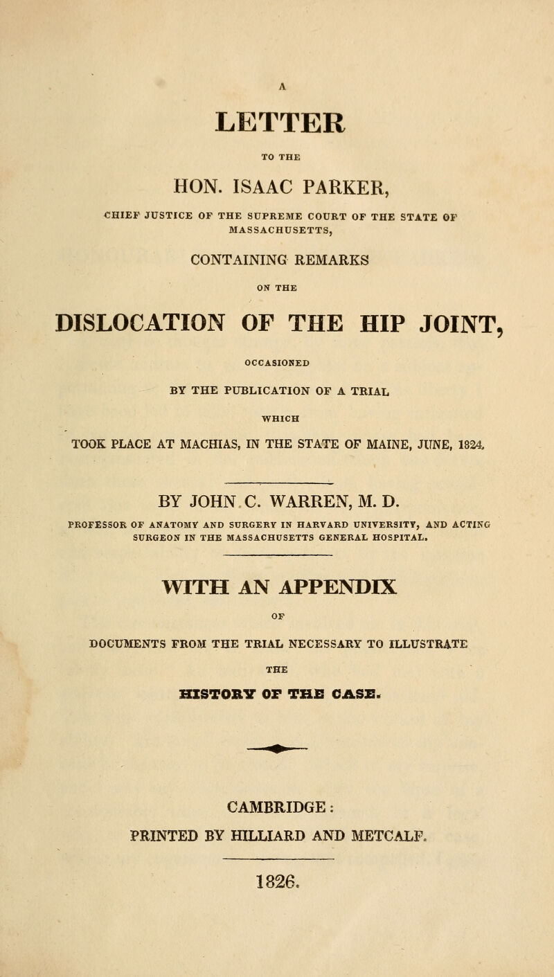 LETTER HON. ISAAC PARKER, €HIEF JUSTICE OF THE SUPREME COURT OF THE STATE OP MASSACHUSETTS, CONTAINING REMARKS DISLOCATION OF THE HIP JOINT, OCCASIONED BY THE PUBLICATION OF A TRIAL WHICH TOOK PLACE AT MACHIAS, IN THE STATE OF MAINE, JUNE, 1824, BY JOHN C. WARREN, M. D. PROFESSOR OF ANATOMY AND SURGERY IN HARVARD UNIVERSITY, AND ACTING SURGEON IN THE MASSACHUSETTS GENERAL HOSPITAL. WITH AN APPENDIX OF DOCUMENTS FROM THE TRIAL NECESSARY TO ILLUSTRATE THE HISTORV OF TH£ CASE. CAMBRIDGE: PRINTED BY BILLIARD AND METCALP, 1826.