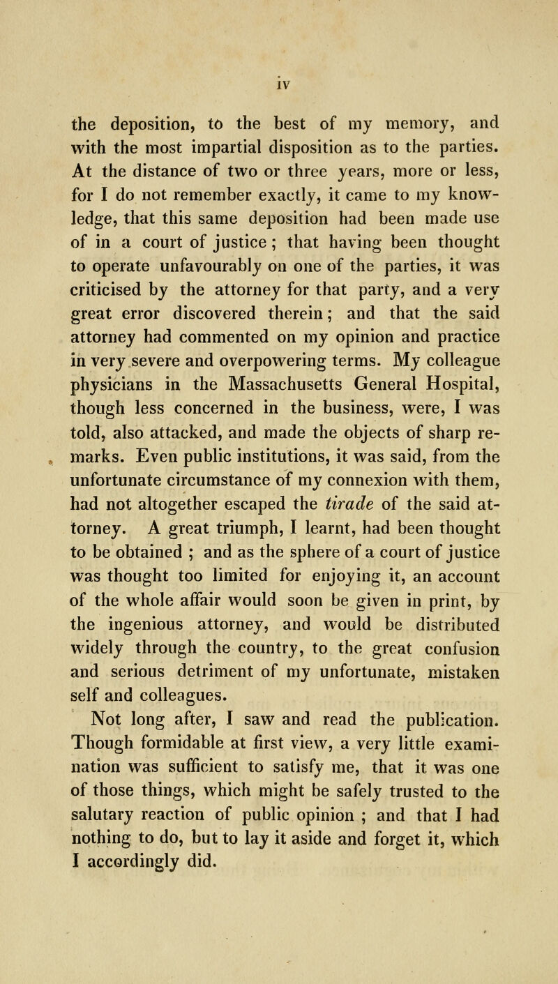 the deposition, to the best of my memory, and with the most impartial disposition as to the parties. At the distance of two or three years, more or less, for I do not remember exactly, it came to my know- ledge, that this same deposition had been made use of in a court of justice; that having been thought to operate unfavourably on one of the parties, it was criticised by the attorney for that party, and a very great error discovered therein; and that the said attorney had commented on my opinion and practice in very severe and overpowering terms. My colleague physicians in the Massachusetts General Hospital, though less concerned in the business, were, I was told, also attacked, and made the objects of sharp re- marks. Even public institutions, it was said, from the unfortunate circumstance of my connexion with them, had not altogether escaped the tirade of the said at- torney. A great triumph, I learnt, had been thought to be obtained ; and as the sphere of a court of justice was thought too limited for enjoying it, an account of the whole affair would soon be given in print, by the ingenious attorney, and would be distributed widely through the country, to the great confusion and serious detriment of my unfortunate, mistaken self and colleagues. Not long after, I saw and read the publication. Though formidable at first view, a very little exami- nation was sufficient to satisfy me, that it was one of those things, which might be safely trusted to the salutary reaction of public opinion ; and that I had nothing to do, but to lay it aside and forget it, which I accordingly did.