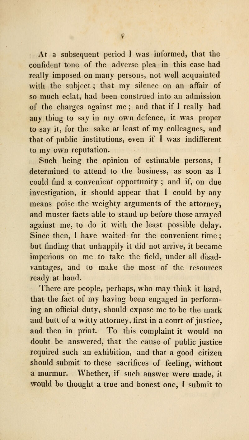 At a subsequent period 1 was informed, that the confident tone of the adverse plea in this case had really imposed on many persons, not well acquainted with the subject; that my silence on an affair of so much eclat, had been construed into an admission of the charges against me; and that if 1 really had any thing to say in my own defence, it w^as proper to say it, for the sake at least of my colleagues, and that of public institutions, even if I was indifferent to my own reputation. Such being the opinion of estimable persons, I determined to attend to the business, as soon as I could find a convenient opportunity ; and if, on due investigation, it should appear that I could by any means poise the weighty arguments of the attorney, and muster facts able to stand up before those arrayed against me, to do it with the least possible delay. Since then, I have waited for the convenient time; but finding that unhappily it did not arrive, it became imperious on me to take the field, under all disad- vantages, and to make the most of the resources ready at hand. There are people, perhaps, who may think it hard, that the fact of my having been engaged in perform- ing an official duty, should expose me to be the mark and butt of a witty attorney, first in a court of justice, and then in print. To this complaint it would no doubt be answered, that the cause of public justice required such an exhibition, and that a good citizen should submit to these sacrifices of feeling, without a murmur. Whether, if such answer were made, it would be thought a true and honest one, I submit to