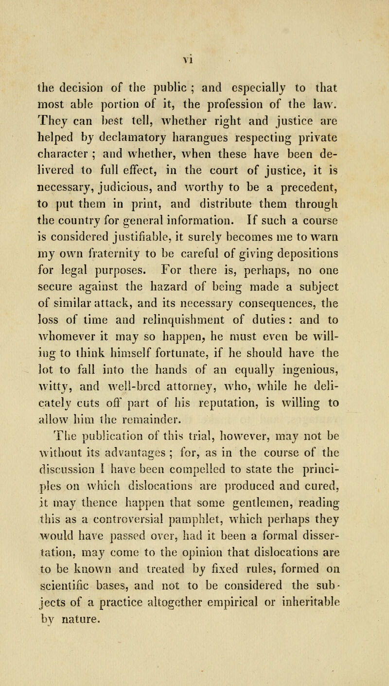 the decision of the public ; and especially to that most able portion of it, the profession of the law. They can best tell, whether right and justice are helped by declamatory harangues respecting private character ; and whether, when these have been de- livered to full effect, in the court of justice, it is necessary, judicious, and w^orthy to be a precedent, to put them in print, and distribute them through the country for general information. If such a course is considered justifiable, it surely becomes me to warn my own fraternity to be careful of giving depositions for legal purposes. For there is, perhaps, no one secure against the hazard of being made a subject of similar attack, and its necessary consequences, the loss of time and relinquishment of duties : and to whomever it may so happen, he must even be will- ing to think himself fortunate, if he should have the lot to fall into the hands of an equally ingenious, witty, and well-bred attorney, who, while he deli- cately cuts off part of his reputation, is willing to allow him the remainder. The publication of this trial, however, may not be without its advantages ; for, as in the course of the discussion I have been compelled to state the princi- ples on which dislocations are produced and cured, it may thence happen that some gentlemen, reading this as a controversial pamphlet, which perhaps they would have passed over, had it been a formal disser- tation, may come to the opinion that dislocations are to be known and treated by fixed rules, formed on scientific bases, and not to be considered the sub- jects of a practice altogether empirical or inheritable bv nature.