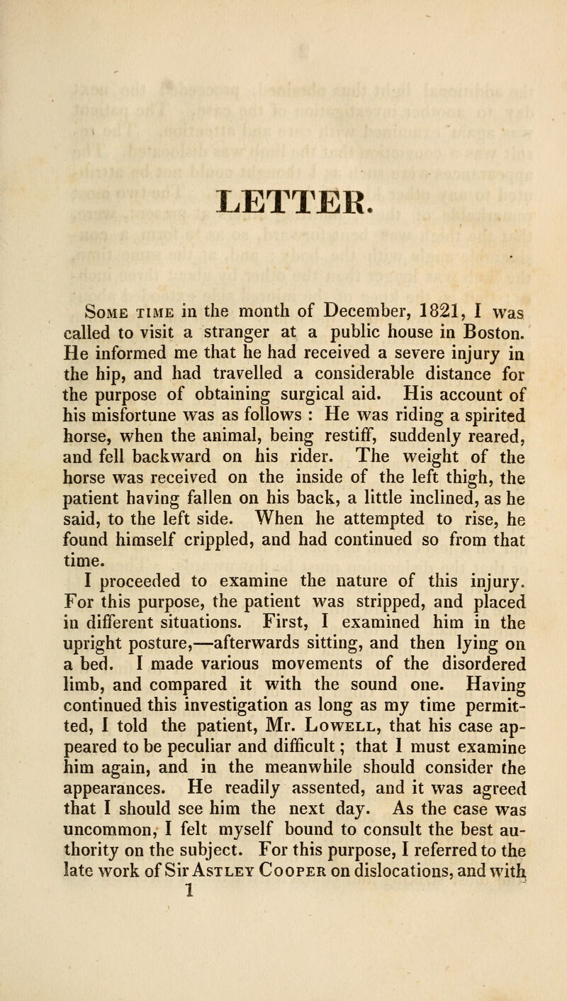 LETTER. Some time in the month of December, 1821, I was called to visit a stranger at a public house in Boston. He informed me that he had received a severe injury in the hip, and had travelled a considerable distance for the purpose of obtaining surgical aid. His account of his misfortune was as follows : He was riding a spirited horse, when the animal, being restiff, suddenly reared, and fell backward on his rider. The weight of the horse was received on the inside of the left thigh, the patient having fallen on his back, a little inclined, as he said, to the left side. When he attempted to rise, he found himself crippled, and had continued so from that time. I proceeded to examine the nature of this injury. For this purpose, the patient was stripped, and placed in different situations. First, I examined him in the upright posture,—afterwards sitting, and then lying on a bed. I made various movements of the disordered limb, and compared it with the sound one. Having continued this investigation as long as my time permit- ted, I told the patient, Mr. Lowell, that his case ap- peared to be peculiar and difficult; that I must examine him again, and in the meanwhile should consider the appearances. He readily assented, and it was agreed that I should see him the next day. As the case was uncommon, I felt myself bound to consult the best au- thority on the subject. For this purpose, I referred to the late work of Sir Astley Cooper on dislocations, and with