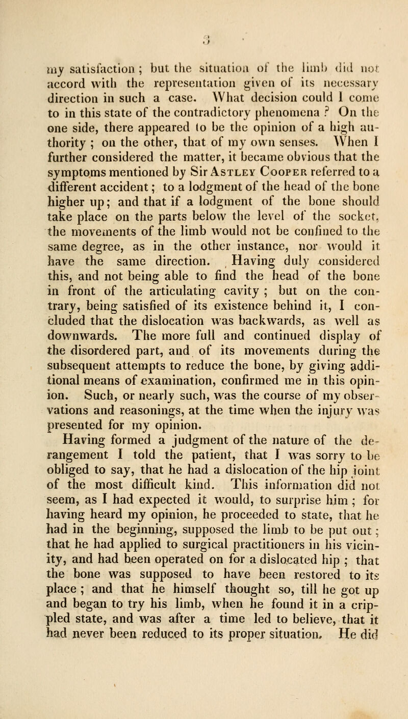 my satisfaction ; but the situation of the limb did not accord with the representaiion given of its necessary direction in such a case. What decision could 1 come to in this state of the contradictory phenomena ? On the one side, there appeared (o be the opinion of a high au- thority ; on the other, that of my own senses. When I further considered the matter, it became obvious that the symptoms mentioned by Sir Astley Cooper referred to a different accident; to a lodgment of the head of the bone higher up; and that if a lodgment of the bone should take place on the parts below the level of the socket, the movements of the limb would not be confined to the same degree, as in the other instance, nor would it have the same direction. Having duly considered this, and not being able to find the head of the bone in front of the articulating cavity ; but on the con- trary, being satisfied of its existence behind it, I con- cluded that the dislocation was backwards, as well as downwards. The more full and continued display of the disordered part-, and of its movements during the subsequent attempts to reduce the bone, by giving addi- tional means of examination, confirmed me in this opin- ion. Such, or nearly such, was the course of my obser- vations and reasonings, at the time when the injury was presented for my opinion. Having formed a judgment of the nature of the de- rangement I told the patient, that I was sorry to be obliged to say, that he had a dislocation of the hip joint of the most difficult kind. This information did not seem, as I had expected it would, to surprise him ; for having heard my opinion, he proceeded to state, that he had in the beginning, supposed the limb to be put out; that he had applied to surgical practitioners in his vicin- ity, and had been operated on for a dislocated hip ; that the bone was supposed to have been restored to its place ; and that he himself thought so, till he got up and began to try his limb, when he found it in a crip- pled state, and was after a time led to believe, that it had never been reduced to its proper situation* He did