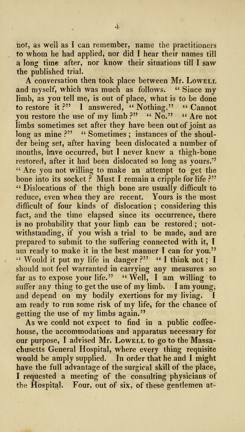 hot, as well as I can rernember, name the practitioners to whom he had applied, nor did I hear their names till a long time after, nor know their situations till 1 saw the published trial. A conversation then took place between Mr. Lowell and myself, which was much as follows. '' Since my limb, as you tell me, is out of place, what is to be done to restore it ? 1 answered,  Nothing. *' Cannot you restore the use of my limb ? *' No. *' Are not limbs sometimes set after they have been out of joint as long as mine ?  Sometimes ; instances of the shoul- der being set, after having been dislocated a number of months, have occurred, but I never knew a thigh-bone restored, after it had been dislocated so long as yours.  Are you not willing to make an attempt to get the bone into its socket ? Must I remain a cripple for life ? *' Dislocations of the thigh bone are usually difficult to reduce, even when they are recent. Yours is the most difficult of four kinds of dislocation ; considering this fact, and the time elapsed since its occurrence, there is no probability that your liipb can be restored ; not- withstanding, if you wish a trial to be made, and are prepared to submit to the suffering connected with it, I am ready to make it in the best manner I can for you. ''Would it put my life in danger? '^ I think not; I should not feel warranted in carrying any measures so far as to expose your life. ''Well, I am willing to suffer any thing to get the use of my limb. I am young, and depend on my bodily exertions for my living. I am ready to run some risk of my life, for the chance of getting the use of my limbs again. As we could not expect to find in a public coffee- house, the accommodations and apparatus necessary for our purpose, I advised Mr. Lowell to go to the Massa- chusetts General Hospital, where every thing requisite would be amply supplied. In order that he and I might have the full advantage of the surgical skill of the place, I requested a meeting of the consulting physicians of the Hospital. Four, out of six, of these gentlemen at-