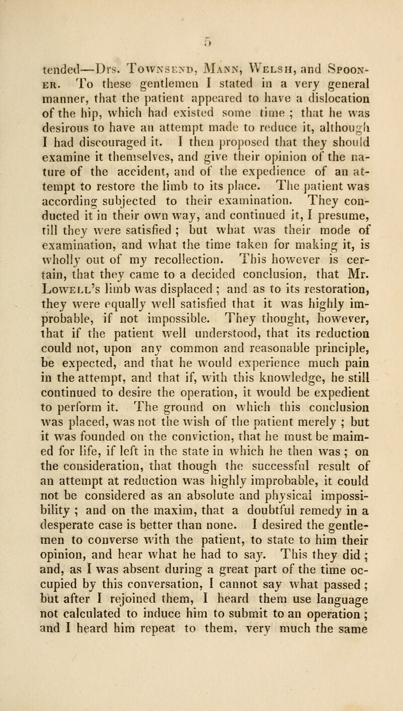 tended—Drs. ToWx\se>-d, Mann, Welsh, and Spoon- ER. To these gentlemen I stated in a very general manner, that the patient appeared to have a dislocation of the hip, which had existed some time ; that he was desirous to have an attempt made to reduce it, although I had discouraged it. I then proposed that they should examine it themselves, and give their opinion of the na- ture of the accident, and of the expedience of an at- tempt to restore the limb to its place. The patient was according subjected to their examination. They con- ducted it in their own way, and continued it, I presume, till they were satisfied ; but what was their mode of examination, and what the time taken for making it, is w^holly out of my recollection. This however is cer- tain, that they came to a decided conclusion, that Mr. Lowell's limb was displaced ; and as to its restoration, they were equally w^ell satisfied that it was highly im- probable, if not impossible. They thought, however, that if the patient well understood, that its reduction could not, upon any common and reasonable principle, be expected, and that he would experience much pain in the attempt, and that if, with this knowledge, he still continued to desire the operation, it w^ould be expedient to perform it. The ground on which this conclusion was placed, w^as not the wish of the patient merely ; but it was founded on the conviction, that he must be maim- ed for life, if left in the state in which he then was ; on the consideration, that though the successful result of an attempt at reduction w^as highly improbable, it could not be considered as an absolute and physical impossi- bility ; and on the maxim, that a doubtful remedy in a desperate case is better than none. I desired the gentle- men to converse with the patient, to state to him their opinion, and hear what he had to say. This they did ; and, as I was absent during a great part of the time oc- cupied by this conversation, I cannot say what passed ; but after I rejoined them, I heard them use language not calculated to induce him to submit to an operation ; and I heard him repeat to them, very much the same