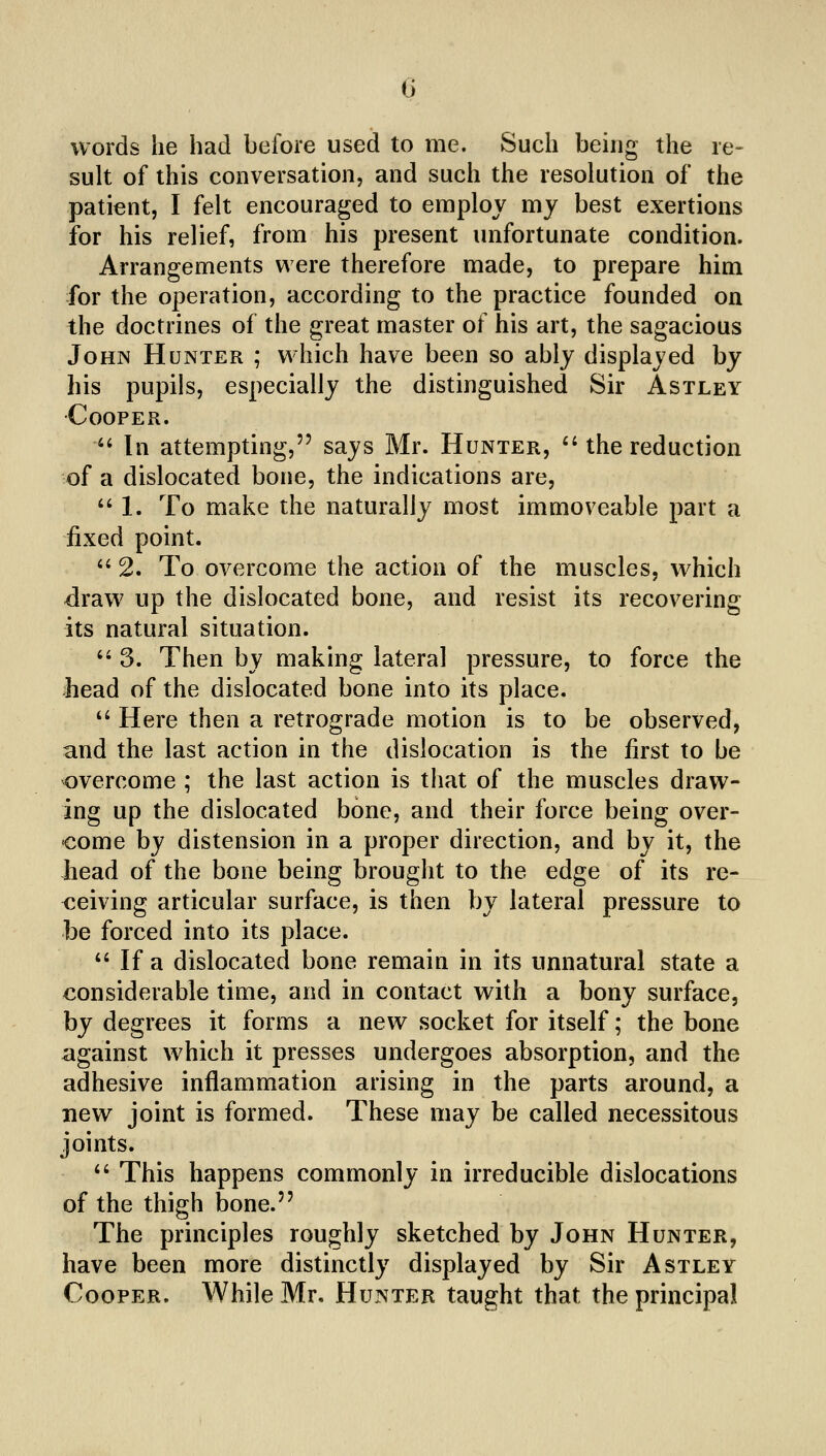 0 words he had before used to me. Such being the re- sult of this conversation, and such the resolution of the patient, I felt encouraged to employ my best exertions for his relief, from his present unfortunate condition. Arrangements were therefore made, to prepare him for the operation, according to the practice founded on the doctrines of the great master of his art, the sagacious John Hunter ; which have been so ably displayed by his pupils, especially the distinguished Sir Astley •Cooper.  In attempting, says Mr. Hunter, ''the reduction of a dislocated bone, the indications are, ''1. To make the naturally most immoveable part a fixed point.  2. To overcome the action of the muscles, which draw up the dislocated bone, and resist its recovering its natural situation.  3. Then by making lateral pressure, to force the head of the dislocated bone into its place. '' Here then a retrograde motion is to be observed, and the last action in the dislocation is the first to be overcome ; the last action is that of the muscles draw- ing up the dislocated bone, and their force being over- come by distension in a proper direction, and by it, the head of the bone being brought to the edge of its re- ceiving articular surface, is then by lateral pressure to be forced into its place.  If a dislocated bone remain in its unnatural state a considerable time, and in contact with a bony surface, by degrees it forms a new socket for itself; the bone against which it presses undergoes absorption, and the adhesive inflammation arising in the parts around, a new joint is formed. These may be called necessitous joints.  This happens commonly in irreducible dislocations of the thigh bone. The principles roughly sketched by John Hunter, have been more distinctly displayed by Sir Astley Cooper. While Mr. Hunter taught that the principal