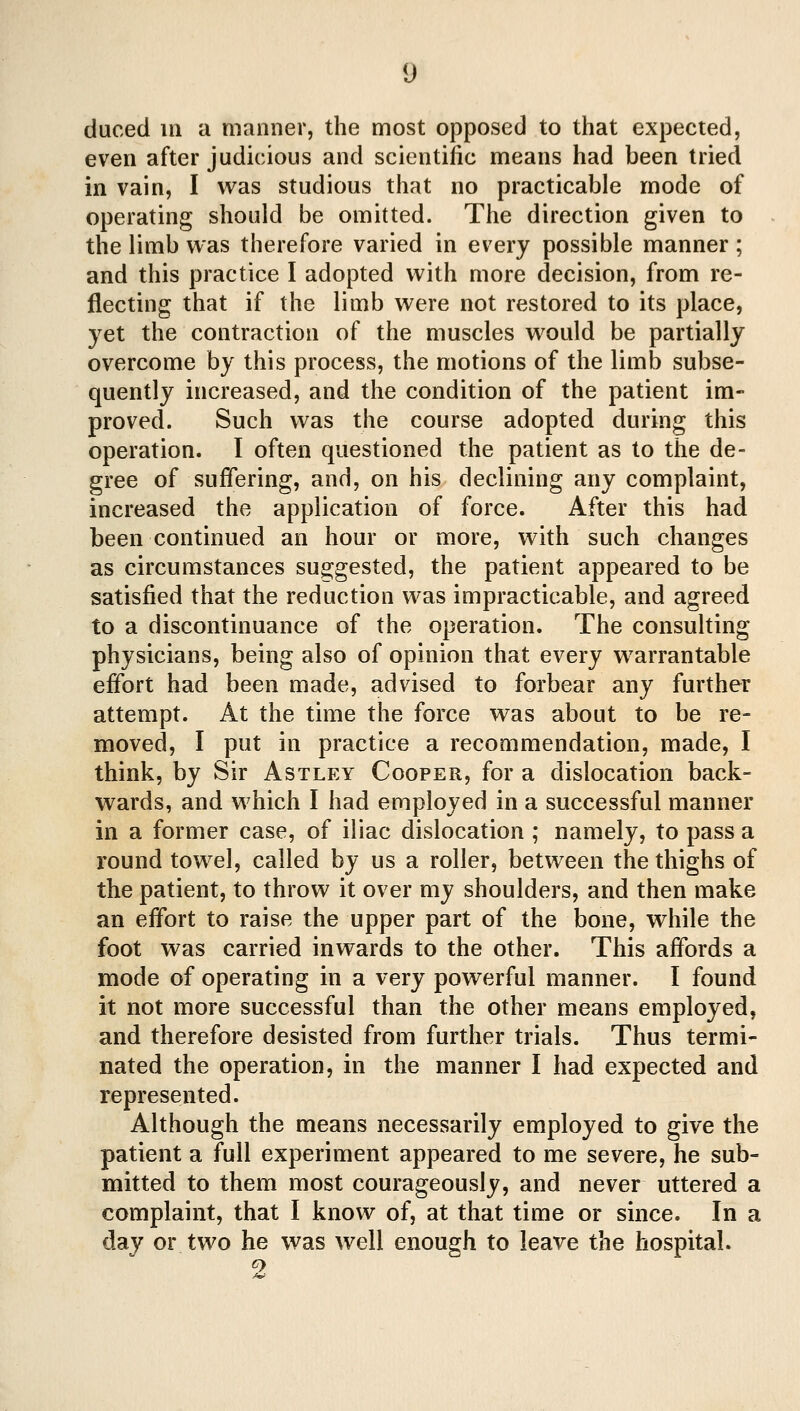 duced 111 a manner, the most opposed to that expected, even after judicious and scientific means had been tried in vain, I was studious that no practicable mode of operating should be omitted. The direction given to the limb was therefore varied in every possible manner; and this practice I adopted with more decision, from re- flecting that if the limb were not restored to its place, yet the contraction of the muscles would be partially overcome by this process, the motions of the limb subse- quently increased, and the condition of the patient im- proved. Such was the course adopted during this operation. I often questioned the patient as to the de- gree of suffering, and, on his declining any complaint, increased the application of force. After this had been continued an hour or more, with such changes as circumstances suo;gested, the patient appeared to be satisfied that the reduction was impracticable, and agreed to a discontinuance of the operation. The consulting physicians, being also of opinion that every warrantable effort had been made, advised to forbear any further attempt. At the time the force was about to be re- moved, I put in practice a recommendation, made, I think, by Sir Astley Cooper, for a dislocation back- wards, and which I had employed in a successful manner in a former case, of iliac dislocation ; namely, to pass a round towel, called by us a roller, between the thighs of the patient, to throw it over my shoulders, and then make an effort to raise the upper part of the bone, while the foot was carried inwards to the other. This affords a mode of operating in a very powerful manner. I found it not more successful than the other means employed, and therefore desisted from further trials. Thus termi- nated the operation, in the manner I had expected and represented. Although the means necessarily employed to give the patient a full experiment appeared to me severe, he sub- mitted to them most courageously, and never uttered a complaint, that I know of, at that time or since. In a day or two he was well enough to leave the hospital. 2